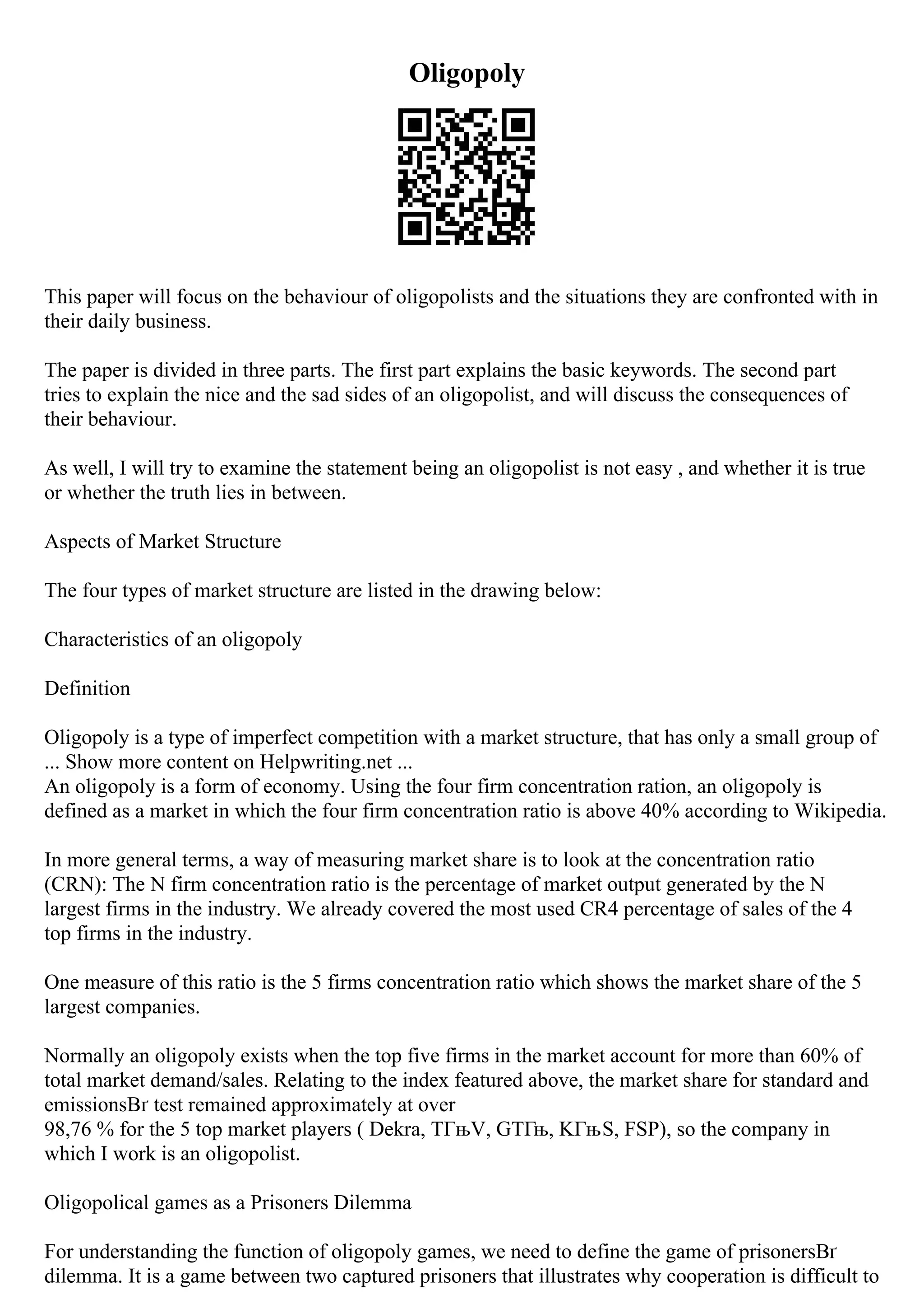 Oligopoly
This paper will focus on the behaviour of oligopolists and the situations they are confronted with in
their daily business.
The paper is divided in three parts. The first part explains the basic keywords. The second part
tries to explain the nice and the sad sides of an oligopolist, and will discuss the consequences of
their behaviour.
As well, I will try to examine the statement being an oligopolist is not easy , and whether it is true
or whether the truth lies in between.
Aspects of Market Structure
The four types of market structure are listed in the drawing below:
Characteristics of an oligopoly
Definition
Oligopoly is a type of imperfect competition with a market structure, that has only a small group of
... Show more content on Helpwriting.net ...
An oligopoly is a form of economy. Using the four firm concentration ration, an oligopoly is
defined as a market in which the four firm concentration ratio is above 40% according to Wikipedia.
In more general terms, a way of measuring market share is to look at the concentration ratio
(CRN): The N firm concentration ratio is the percentage of market output generated by the N
largest firms in the industry. We already covered the most used CR4 percentage of sales of the 4
top firms in the industry.
One measure of this ratio is the 5 firms concentration ratio which shows the market share of the 5
largest companies.
Normally an oligopoly exists when the top five firms in the market account for more than 60% of
total market demand/sales. Relating to the index featured above, the market share for standard and
emissionsВґ test remained approximately at over
98,76 % for the 5 top market players ( Dekra, TГњV, GTГњ, KГњS, FSP), so the company in
which I work is an oligopolist.
Oligopolical games as a Prisoners Dilemma
For understanding the function of oligopoly games, we need to define the game of prisonersВґ
dilemma. It is a game between two captured prisoners that illustrates why cooperation is difficult to
 