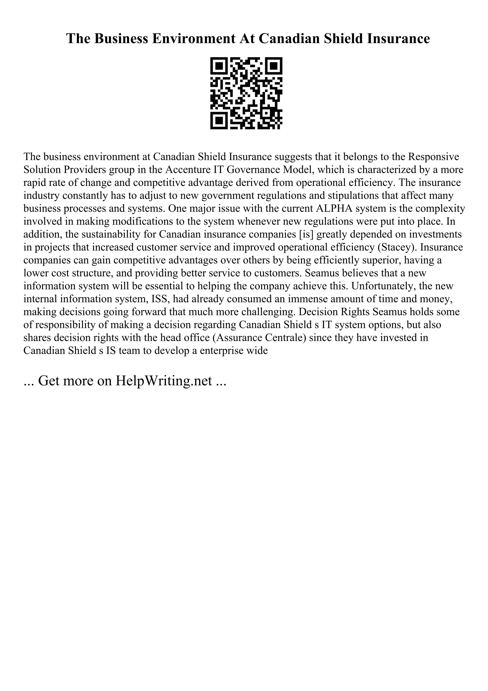 The Business Environment At Canadian Shield Insurance
The business environment at Canadian Shield Insurance suggests that it belongs to the Responsive
Solution Providers group in the Accenture IT Governance Model, which is characterized by a more
rapid rate of change and competitive advantage derived from operational efficiency. The insurance
industry constantly has to adjust to new government regulations and stipulations that affect many
business processes and systems. One major issue with the current ALPHA system is the complexity
involved in making modifications to the system whenever new regulations were put into place. In
addition, the sustainability for Canadian insurance companies [is] greatly depended on investments
in projects that increased customer service and improved operational efficiency (Stacey). Insurance
companies can gain competitive advantages over others by being efficiently superior, having a
lower cost structure, and providing better service to customers. Seamus believes that a new
information system will be essential to helping the company achieve this. Unfortunately, the new
internal information system, ISS, had already consumed an immense amount of time and money,
making decisions going forward that much more challenging. Decision Rights Seamus holds some
of responsibility of making a decision regarding Canadian Shield s IT system options, but also
shares decision rights with the head office (Assurance Centrale) since they have invested in
Canadian Shield s IS team to develop a enterprise wide
... Get more on HelpWriting.net ...
 