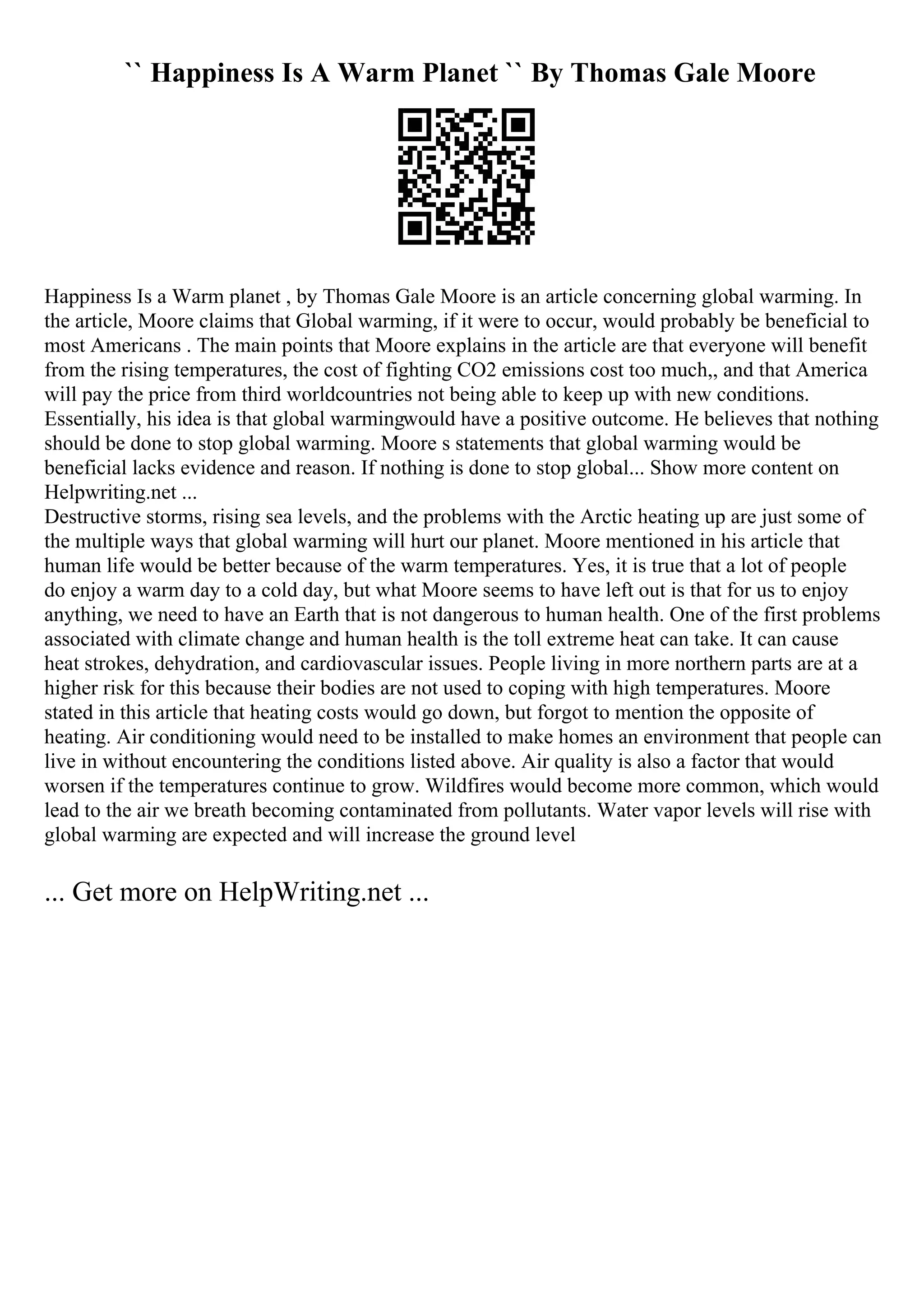 `` Happiness Is A Warm Planet `` By Thomas Gale Moore
Happiness Is a Warm planet , by Thomas Gale Moore is an article concerning global warming. In
the article, Moore claims that Global warming, if it were to occur, would probably be beneficial to
most Americans . The main points that Moore explains in the article are that everyone will benefit
from the rising temperatures, the cost of fighting CO2 emissions cost too much,, and that America
will pay the price from third worldcountries not being able to keep up with new conditions.
Essentially, his idea is that global warmingwould have a positive outcome. He believes that nothing
should be done to stop global warming. Moore s statements that global warming would be
beneficial lacks evidence and reason. If nothing is done to stop global... Show more content on
Helpwriting.net ...
Destructive storms, rising sea levels, and the problems with the Arctic heating up are just some of
the multiple ways that global warming will hurt our planet. Moore mentioned in his article that
human life would be better because of the warm temperatures. Yes, it is true that a lot of people
do enjoy a warm day to a cold day, but what Moore seems to have left out is that for us to enjoy
anything, we need to have an Earth that is not dangerous to human health. One of the first problems
associated with climate change and human health is the toll extreme heat can take. It can cause
heat strokes, dehydration, and cardiovascular issues. People living in more northern parts are at a
higher risk for this because their bodies are not used to coping with high temperatures. Moore
stated in this article that heating costs would go down, but forgot to mention the opposite of
heating. Air conditioning would need to be installed to make homes an environment that people can
live in without encountering the conditions listed above. Air quality is also a factor that would
worsen if the temperatures continue to grow. Wildfires would become more common, which would
lead to the air we breath becoming contaminated from pollutants. Water vapor levels will rise with
global warming are expected and will increase the ground level
... Get more on HelpWriting.net ...
 