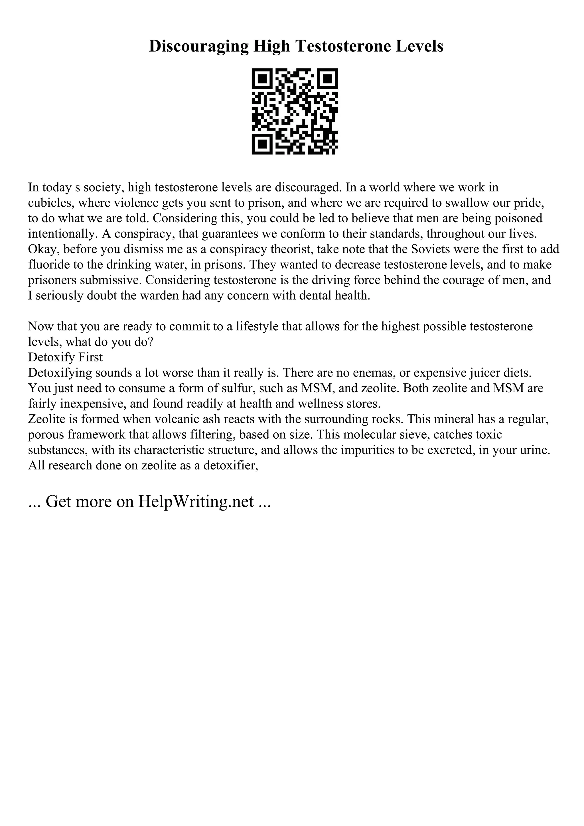 Discouraging High Testosterone Levels
In today s society, high testosterone levels are discouraged. In a world where we work in
cubicles, where violence gets you sent to prison, and where we are required to swallow our pride,
to do what we are told. Considering this, you could be led to believe that men are being poisoned
intentionally. A conspiracy, that guarantees we conform to their standards, throughout our lives.
Okay, before you dismiss me as a conspiracy theorist, take note that the Soviets were the first to add
fluoride to the drinking water, in prisons. They wanted to decrease testosterone levels, and to make
prisoners submissive. Considering testosterone is the driving force behind the courage of men, and
I seriously doubt the warden had any concern with dental health.
Now that you are ready to commit to a lifestyle that allows for the highest possible testosterone
levels, what do you do?
Detoxify First
Detoxifying sounds a lot worse than it really is. There are no enemas, or expensive juicer diets.
You just need to consume a form of sulfur, such as MSM, and zeolite. Both zeolite and MSM are
fairly inexpensive, and found readily at health and wellness stores.
Zeolite is formed when volcanic ash reacts with the surrounding rocks. This mineral has a regular,
porous framework that allows filtering, based on size. This molecular sieve, catches toxic
substances, with its characteristic structure, and allows the impurities to be excreted, in your urine.
All research done on zeolite as a detoxifier,
... Get more on HelpWriting.net ...
 