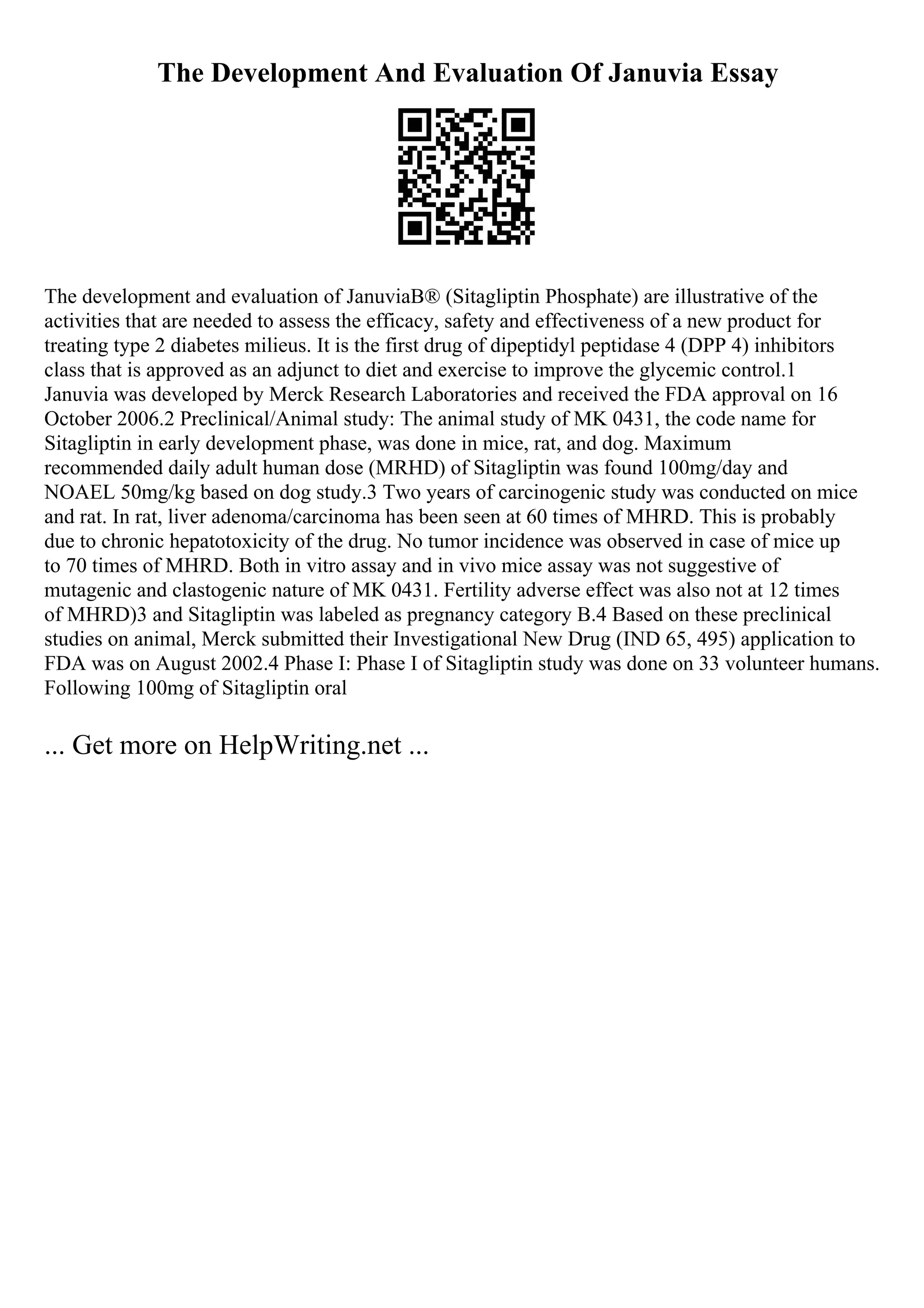 The Development And Evaluation Of Januvia Essay
The development and evaluation of JanuviaВ® (Sitagliptin Phosphate) are illustrative of the
activities that are needed to assess the efficacy, safety and effectiveness of a new product for
treating type 2 diabetes milieus. It is the first drug of dipeptidyl peptidase 4 (DPP 4) inhibitors
class that is approved as an adjunct to diet and exercise to improve the glycemic control.1
Januvia was developed by Merck Research Laboratories and received the FDA approval on 16
October 2006.2 Preclinical/Animal study: The animal study of MK 0431, the code name for
Sitagliptin in early development phase, was done in mice, rat, and dog. Maximum
recommended daily adult human dose (MRHD) of Sitagliptin was found 100mg/day and
NOAEL 50mg/kg based on dog study.3 Two years of carcinogenic study was conducted on mice
and rat. In rat, liver adenoma/carcinoma has been seen at 60 times of MHRD. This is probably
due to chronic hepatotoxicity of the drug. No tumor incidence was observed in case of mice up
to 70 times of MHRD. Both in vitro assay and in vivo mice assay was not suggestive of
mutagenic and clastogenic nature of MK 0431. Fertility adverse effect was also not at 12 times
of MHRD)3 and Sitagliptin was labeled as pregnancy category B.4 Based on these preclinical
studies on animal, Merck submitted their Investigational New Drug (IND 65, 495) application to
FDA was on August 2002.4 Phase I: Phase I of Sitagliptin study was done on 33 volunteer humans.
Following 100mg of Sitagliptin oral
... Get more on HelpWriting.net ...
 