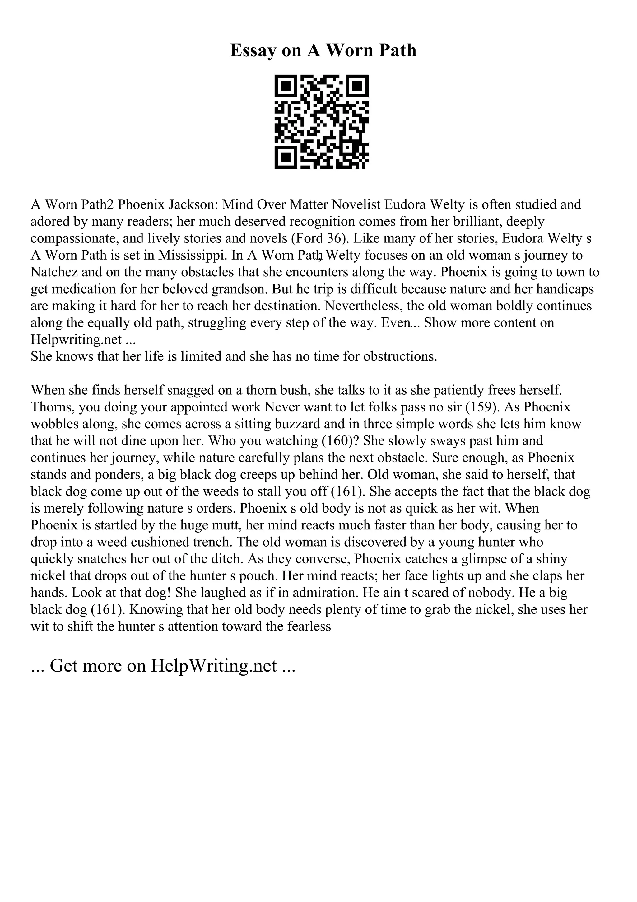 Essay on A Worn Path
A Worn Path2 Phoenix Jackson: Mind Over Matter Novelist Eudora Welty is often studied and
adored by many readers; her much deserved recognition comes from her brilliant, deeply
compassionate, and lively stories and novels (Ford 36). Like many of her stories, Eudora Welty s
A Worn Path is set in Mississippi. In A Worn Path
, Welty focuses on an old woman s journey to
Natchez and on the many obstacles that she encounters along the way. Phoenix is going to town to
get medication for her beloved grandson. But he trip is difficult because nature and her handicaps
are making it hard for her to reach her destination. Nevertheless, the old woman boldly continues
along the equally old path, struggling every step of the way. Even... Show more content on
Helpwriting.net ...
She knows that her life is limited and she has no time for obstructions.
When she finds herself snagged on a thorn bush, she talks to it as she patiently frees herself.
Thorns, you doing your appointed work Never want to let folks pass no sir (159). As Phoenix
wobbles along, she comes across a sitting buzzard and in three simple words she lets him know
that he will not dine upon her. Who you watching (160)? She slowly sways past him and
continues her journey, while nature carefully plans the next obstacle. Sure enough, as Phoenix
stands and ponders, a big black dog creeps up behind her. Old woman, she said to herself, that
black dog come up out of the weeds to stall you off (161). She accepts the fact that the black dog
is merely following nature s orders. Phoenix s old body is not as quick as her wit. When
Phoenix is startled by the huge mutt, her mind reacts much faster than her body, causing her to
drop into a weed cushioned trench. The old woman is discovered by a young hunter who
quickly snatches her out of the ditch. As they converse, Phoenix catches a glimpse of a shiny
nickel that drops out of the hunter s pouch. Her mind reacts; her face lights up and she claps her
hands. Look at that dog! She laughed as if in admiration. He ain t scared of nobody. He a big
black dog (161). Knowing that her old body needs plenty of time to grab the nickel, she uses her
wit to shift the hunter s attention toward the fearless
... Get more on HelpWriting.net ...
 