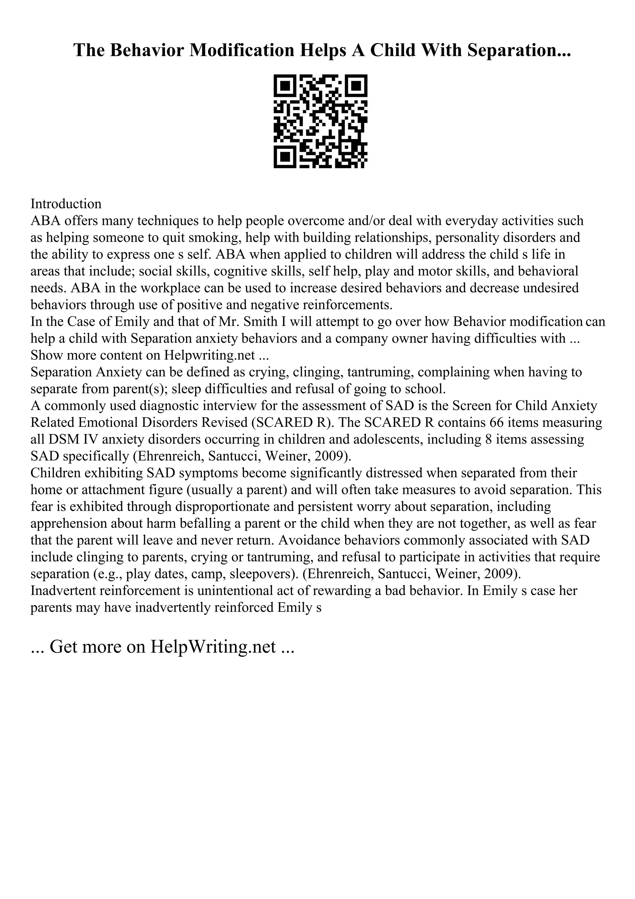 The Behavior Modification Helps A Child With Separation...
Introduction
ABA offers many techniques to help people overcome and/or deal with everyday activities such
as helping someone to quit smoking, help with building relationships, personality disorders and
the ability to express one s self. ABA when applied to children will address the child s life in
areas that include; social skills, cognitive skills, self help, play and motor skills, and behavioral
needs. ABA in the workplace can be used to increase desired behaviors and decrease undesired
behaviors through use of positive and negative reinforcements.
In the Case of Emily and that of Mr. Smith I will attempt to go over how Behavior modification can
help a child with Separation anxiety behaviors and a company owner having difficulties with ...
Show more content on Helpwriting.net ...
Separation Anxiety can be defined as crying, clinging, tantruming, complaining when having to
separate from parent(s); sleep difficulties and refusal of going to school.
A commonly used diagnostic interview for the assessment of SAD is the Screen for Child Anxiety
Related Emotional Disorders Revised (SCARED R). The SCARED R contains 66 items measuring
all DSM IV anxiety disorders occurring in children and adolescents, including 8 items assessing
SAD specifically (Ehrenreich, Santucci, Weiner, 2009).
Children exhibiting SAD symptoms become significantly distressed when separated from their
home or attachment figure (usually a parent) and will often take measures to avoid separation. This
fear is exhibited through disproportionate and persistent worry about separation, including
apprehension about harm befalling a parent or the child when they are not together, as well as fear
that the parent will leave and never return. Avoidance behaviors commonly associated with SAD
include clinging to parents, crying or tantruming, and refusal to participate in activities that require
separation (e.g., play dates, camp, sleepovers). (Ehrenreich, Santucci, Weiner, 2009).
Inadvertent reinforcement is unintentional act of rewarding a bad behavior. In Emily s case her
parents may have inadvertently reinforced Emily s
... Get more on HelpWriting.net ...
 