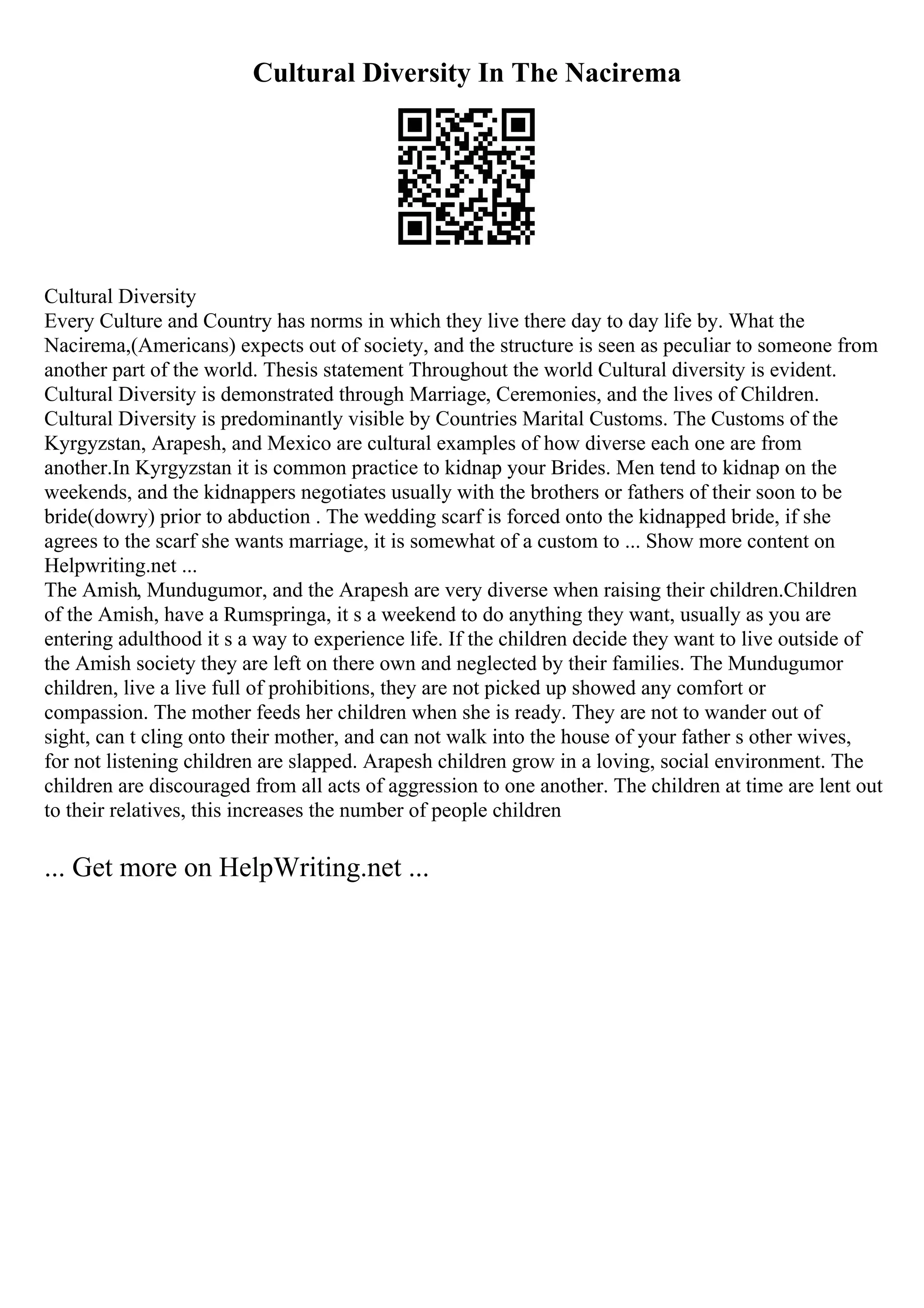 Cultural Diversity In The Nacirema
Cultural Diversity
Every Culture and Country has norms in which they live there day to day life by. What the
Nacirema,(Americans) expects out of society, and the structure is seen as peculiar to someone from
another part of the world. Thesis statement Throughout the world Cultural diversity is evident.
Cultural Diversity is demonstrated through Marriage, Ceremonies, and the lives of Children.
Cultural Diversity is predominantly visible by Countries Marital Customs. The Customs of the
Kyrgyzstan, Arapesh, and Mexico are cultural examples of how diverse each one are from
another.In Kyrgyzstan it is common practice to kidnap your Brides. Men tend to kidnap on the
weekends, and the kidnappers negotiates usually with the brothers or fathers of their soon to be
bride(dowry) prior to abduction . The wedding scarf is forced onto the kidnapped bride, if she
agrees to the scarf she wants marriage, it is somewhat of a custom to ... Show more content on
Helpwriting.net ...
The Amish, Mundugumor, and the Arapesh are very diverse when raising their children.Children
of the Amish, have a Rumspringa, it s a weekend to do anything they want, usually as you are
entering adulthood it s a way to experience life. If the children decide they want to live outside of
the Amish society they are left on there own and neglected by their families. The Mundugumor
children, live a live full of prohibitions, they are not picked up showed any comfort or
compassion. The mother feeds her children when she is ready. They are not to wander out of
sight, can t cling onto their mother, and can not walk into the house of your father s other wives,
for not listening children are slapped. Arapesh children grow in a loving, social environment. The
children are discouraged from all acts of aggression to one another. The children at time are lent out
to their relatives, this increases the number of people children
... Get more on HelpWriting.net ...
 