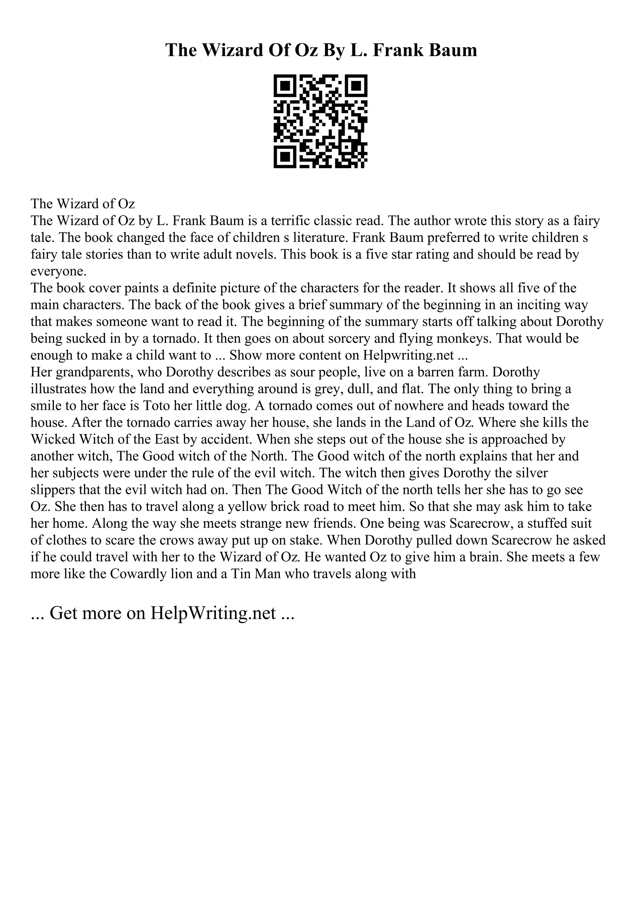 The Wizard Of Oz By L. Frank Baum
The Wizard of Oz
The Wizard of Oz by L. Frank Baum is a terrific classic read. The author wrote this story as a fairy
tale. The book changed the face of children s literature. Frank Baum preferred to write children s
fairy tale stories than to write adult novels. This book is a five star rating and should be read by
everyone.
The book cover paints a definite picture of the characters for the reader. It shows all five of the
main characters. The back of the book gives a brief summary of the beginning in an inciting way
that makes someone want to read it. The beginning of the summary starts off talking about Dorothy
being sucked in by a tornado. It then goes on about sorcery and flying monkeys. That would be
enough to make a child want to ... Show more content on Helpwriting.net ...
Her grandparents, who Dorothy describes as sour people, live on a barren farm. Dorothy
illustrates how the land and everything around is grey, dull, and flat. The only thing to bring a
smile to her face is Toto her little dog. A tornado comes out of nowhere and heads toward the
house. After the tornado carries away her house, she lands in the Land of Oz. Where she kills the
Wicked Witch of the East by accident. When she steps out of the house she is approached by
another witch, The Good witch of the North. The Good witch of the north explains that her and
her subjects were under the rule of the evil witch. The witch then gives Dorothy the silver
slippers that the evil witch had on. Then The Good Witch of the north tells her she has to go see
Oz. She then has to travel along a yellow brick road to meet him. So that she may ask him to take
her home. Along the way she meets strange new friends. One being was Scarecrow, a stuffed suit
of clothes to scare the crows away put up on stake. When Dorothy pulled down Scarecrow he asked
if he could travel with her to the Wizard of Oz. He wanted Oz to give him a brain. She meets a few
more like the Cowardly lion and a Tin Man who travels along with
... Get more on HelpWriting.net ...
 