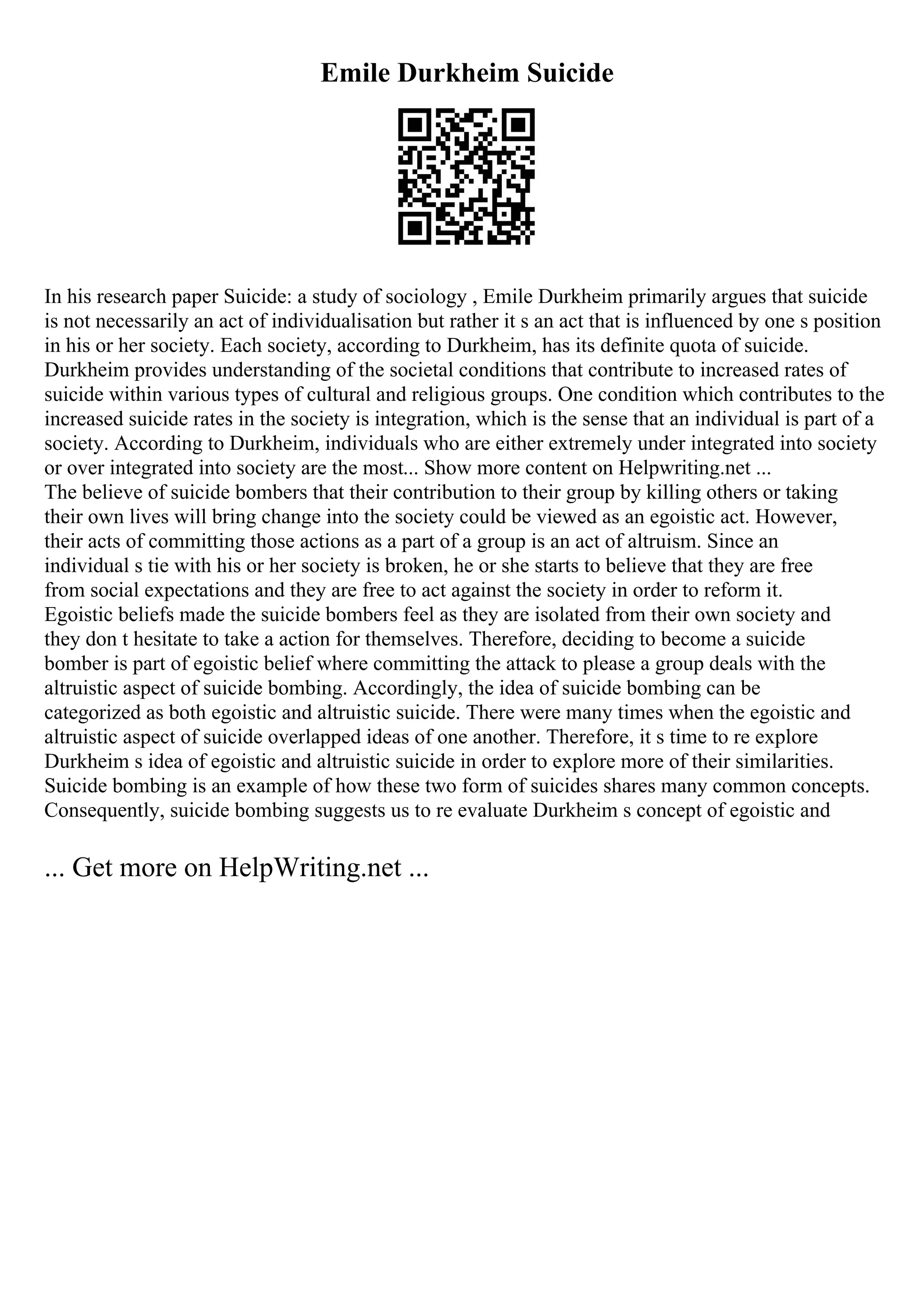 Emile Durkheim Suicide
In his research paper Suicide: a study of sociology , Emile Durkheim primarily argues that suicide
is not necessarily an act of individualisation but rather it s an act that is influenced by one s position
in his or her society. Each society, according to Durkheim, has its definite quota of suicide.
Durkheim provides understanding of the societal conditions that contribute to increased rates of
suicide within various types of cultural and religious groups. One condition which contributes to the
increased suicide rates in the society is integration, which is the sense that an individual is part of a
society. According to Durkheim, individuals who are either extremely under integrated into society
or over integrated into society are the most... Show more content on Helpwriting.net ...
The believe of suicide bombers that their contribution to their group by killing others or taking
their own lives will bring change into the society could be viewed as an egoistic act. However,
their acts of committing those actions as a part of a group is an act of altruism. Since an
individual s tie with his or her society is broken, he or she starts to believe that they are free
from social expectations and they are free to act against the society in order to reform it.
Egoistic beliefs made the suicide bombers feel as they are isolated from their own society and
they don t hesitate to take a action for themselves. Therefore, deciding to become a suicide
bomber is part of egoistic belief where committing the attack to please a group deals with the
altruistic aspect of suicide bombing. Accordingly, the idea of suicide bombing can be
categorized as both egoistic and altruistic suicide. There were many times when the egoistic and
altruistic aspect of suicide overlapped ideas of one another. Therefore, it s time to re explore
Durkheim s idea of egoistic and altruistic suicide in order to explore more of their similarities.
Suicide bombing is an example of how these two form of suicides shares many common concepts.
Consequently, suicide bombing suggests us to re evaluate Durkheim s concept of egoistic and
... Get more on HelpWriting.net ...
 