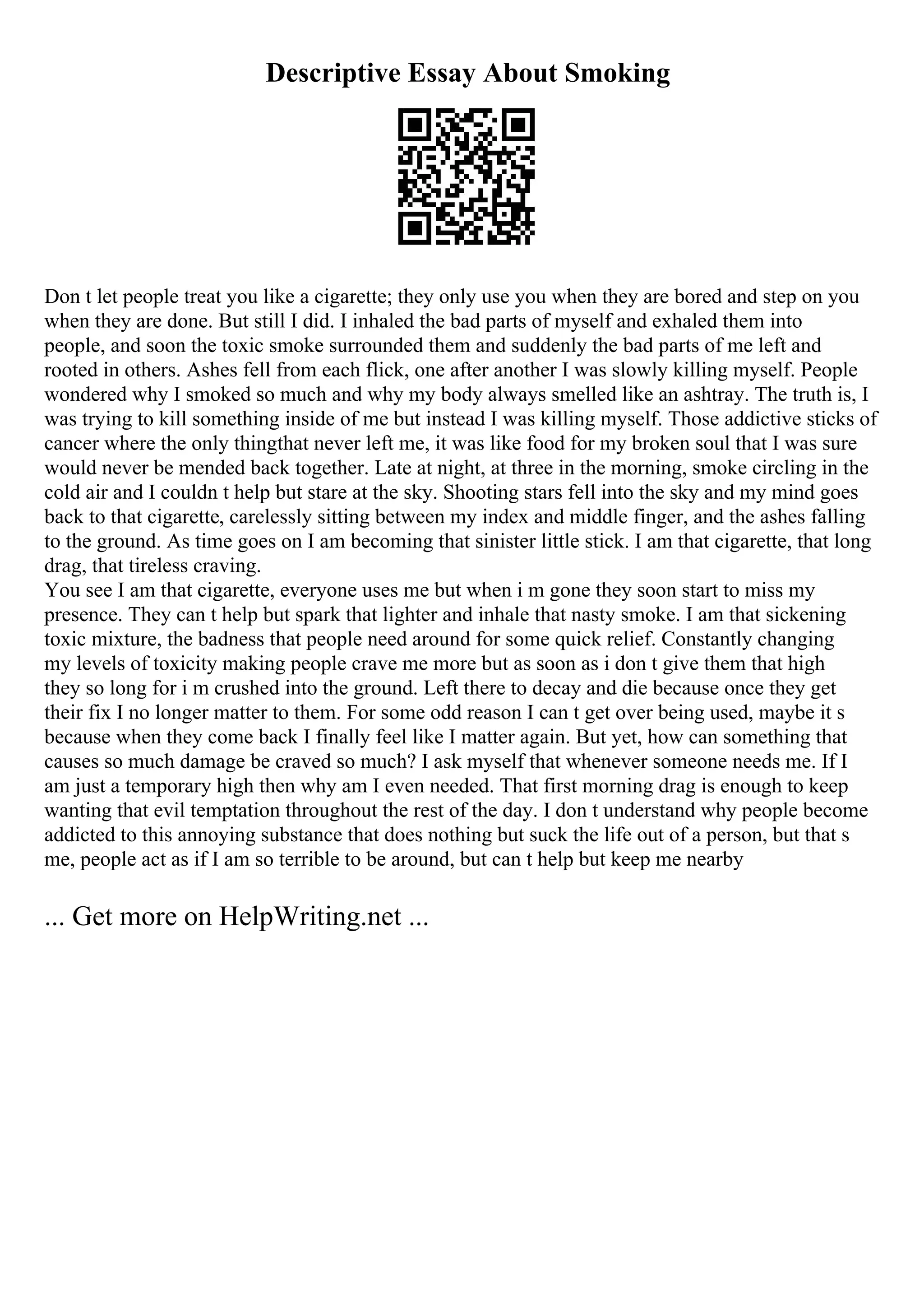 Descriptive Essay About Smoking
Don t let people treat you like a cigarette; they only use you when they are bored and step on you
when they are done. But still I did. I inhaled the bad parts of myself and exhaled them into
people, and soon the toxic smoke surrounded them and suddenly the bad parts of me left and
rooted in others. Ashes fell from each flick, one after another I was slowly killing myself. People
wondered why I smoked so much and why my body always smelled like an ashtray. The truth is, I
was trying to kill something inside of me but instead I was killing myself. Those addictive sticks of
cancer where the only thingthat never left me, it was like food for my broken soul that I was sure
would never be mended back together. Late at night, at three in the morning, smoke circling in the
cold air and I couldn t help but stare at the sky. Shooting stars fell into the sky and my mind goes
back to that cigarette, carelessly sitting between my index and middle finger, and the ashes falling
to the ground. As time goes on I am becoming that sinister little stick. I am that cigarette, that long
drag, that tireless craving.
You see I am that cigarette, everyone uses me but when i m gone they soon start to miss my
presence. They can t help but spark that lighter and inhale that nasty smoke. I am that sickening
toxic mixture, the badness that people need around for some quick relief. Constantly changing
my levels of toxicity making people crave me more but as soon as i don t give them that high
they so long for i m crushed into the ground. Left there to decay and die because once they get
their fix I no longer matter to them. For some odd reason I can t get over being used, maybe it s
because when they come back I finally feel like I matter again. But yet, how can something that
causes so much damage be craved so much? I ask myself that whenever someone needs me. If I
am just a temporary high then why am I even needed. That first morning drag is enough to keep
wanting that evil temptation throughout the rest of the day. I don t understand why people become
addicted to this annoying substance that does nothing but suck the life out of a person, but that s
me, people act as if I am so terrible to be around, but can t help but keep me nearby
... Get more on HelpWriting.net ...
 