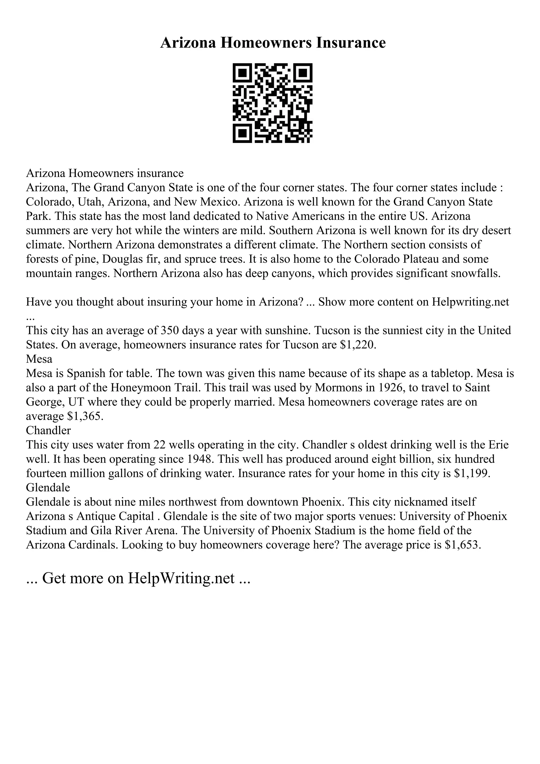 Arizona Homeowners Insurance
Arizona Homeowners insurance
Arizona, The Grand Canyon State is one of the four corner states. The four corner states include :
Colorado, Utah, Arizona, and New Mexico. Arizona is well known for the Grand Canyon State
Park. This state has the most land dedicated to Native Americans in the entire US. Arizona
summers are very hot while the winters are mild. Southern Arizona is well known for its dry desert
climate. Northern Arizona demonstrates a different climate. The Northern section consists of
forests of pine, Douglas fir, and spruce trees. It is also home to the Colorado Plateau and some
mountain ranges. Northern Arizona also has deep canyons, which provides significant snowfalls.
Have you thought about insuring your home in Arizona? ... Show more content on Helpwriting.net
...
This city has an average of 350 days a year with sunshine. Tucson is the sunniest city in the United
States. On average, homeowners insurance rates for Tucson are $1,220.
Mesa
Mesa is Spanish for table. The town was given this name because of its shape as a tabletop. Mesa is
also a part of the Honeymoon Trail. This trail was used by Mormons in 1926, to travel to Saint
George, UT where they could be properly married. Mesa homeowners coverage rates are on
average $1,365.
Chandler
This city uses water from 22 wells operating in the city. Chandler s oldest drinking well is the Erie
well. It has been operating since 1948. This well has produced around eight billion, six hundred
fourteen million gallons of drinking water. Insurance rates for your home in this city is $1,199.
Glendale
Glendale is about nine miles northwest from downtown Phoenix. This city nicknamed itself
Arizona s Antique Capital . Glendale is the site of two major sports venues: University of Phoenix
Stadium and Gila River Arena. The University of Phoenix Stadium is the home field of the
Arizona Cardinals. Looking to buy homeowners coverage here? The average price is $1,653.
... Get more on HelpWriting.net ...
 