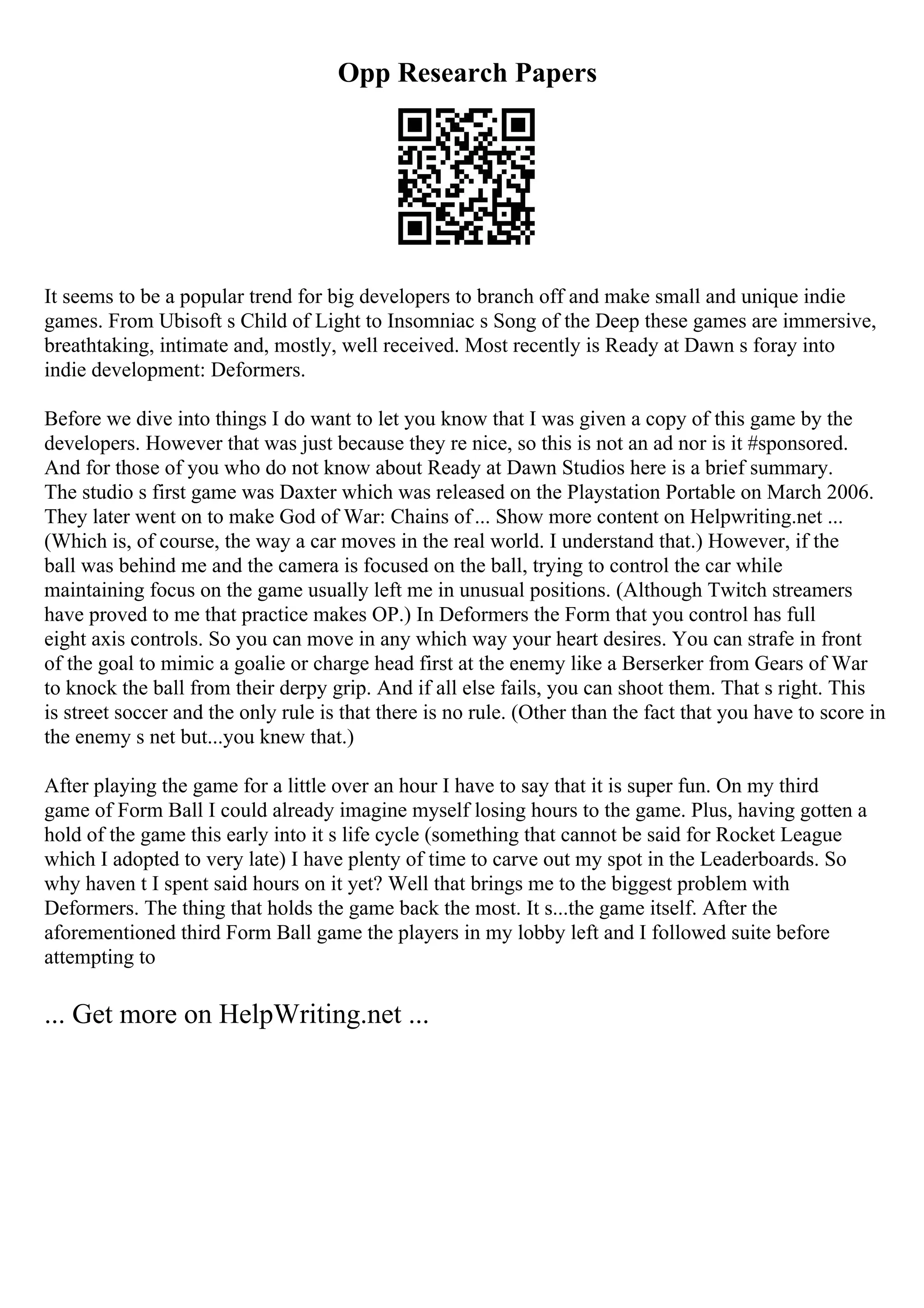 Opp Research Papers
It seems to be a popular trend for big developers to branch off and make small and unique indie
games. From Ubisoft s Child of Light to Insomniac s Song of the Deep these games are immersive,
breathtaking, intimate and, mostly, well received. Most recently is Ready at Dawn s foray into
indie development: Deformers.
Before we dive into things I do want to let you know that I was given a copy of this game by the
developers. However that was just because they re nice, so this is not an ad nor is it #sponsored.
And for those of you who do not know about Ready at Dawn Studios here is a brief summary.
The studio s first game was Daxter which was released on the Playstation Portable on March 2006.
They later went on to make God of War: Chains of... Show more content on Helpwriting.net ...
(Which is, of course, the way a car moves in the real world. I understand that.) However, if the
ball was behind me and the camera is focused on the ball, trying to control the car while
maintaining focus on the game usually left me in unusual positions. (Although Twitch streamers
have proved to me that practice makes OP.) In Deformers the Form that you control has full
eight axis controls. So you can move in any which way your heart desires. You can strafe in front
of the goal to mimic a goalie or charge head first at the enemy like a Berserker from Gears of War
to knock the ball from their derpy grip. And if all else fails, you can shoot them. That s right. This
is street soccer and the only rule is that there is no rule. (Other than the fact that you have to score in
the enemy s net but...you knew that.)
After playing the game for a little over an hour I have to say that it is super fun. On my third
game of Form Ball I could already imagine myself losing hours to the game. Plus, having gotten a
hold of the game this early into it s life cycle (something that cannot be said for Rocket League
which I adopted to very late) I have plenty of time to carve out my spot in the Leaderboards. So
why haven t I spent said hours on it yet? Well that brings me to the biggest problem with
Deformers. The thing that holds the game back the most. It s...the game itself. After the
aforementioned third Form Ball game the players in my lobby left and I followed suite before
attempting to
... Get more on HelpWriting.net ...
 