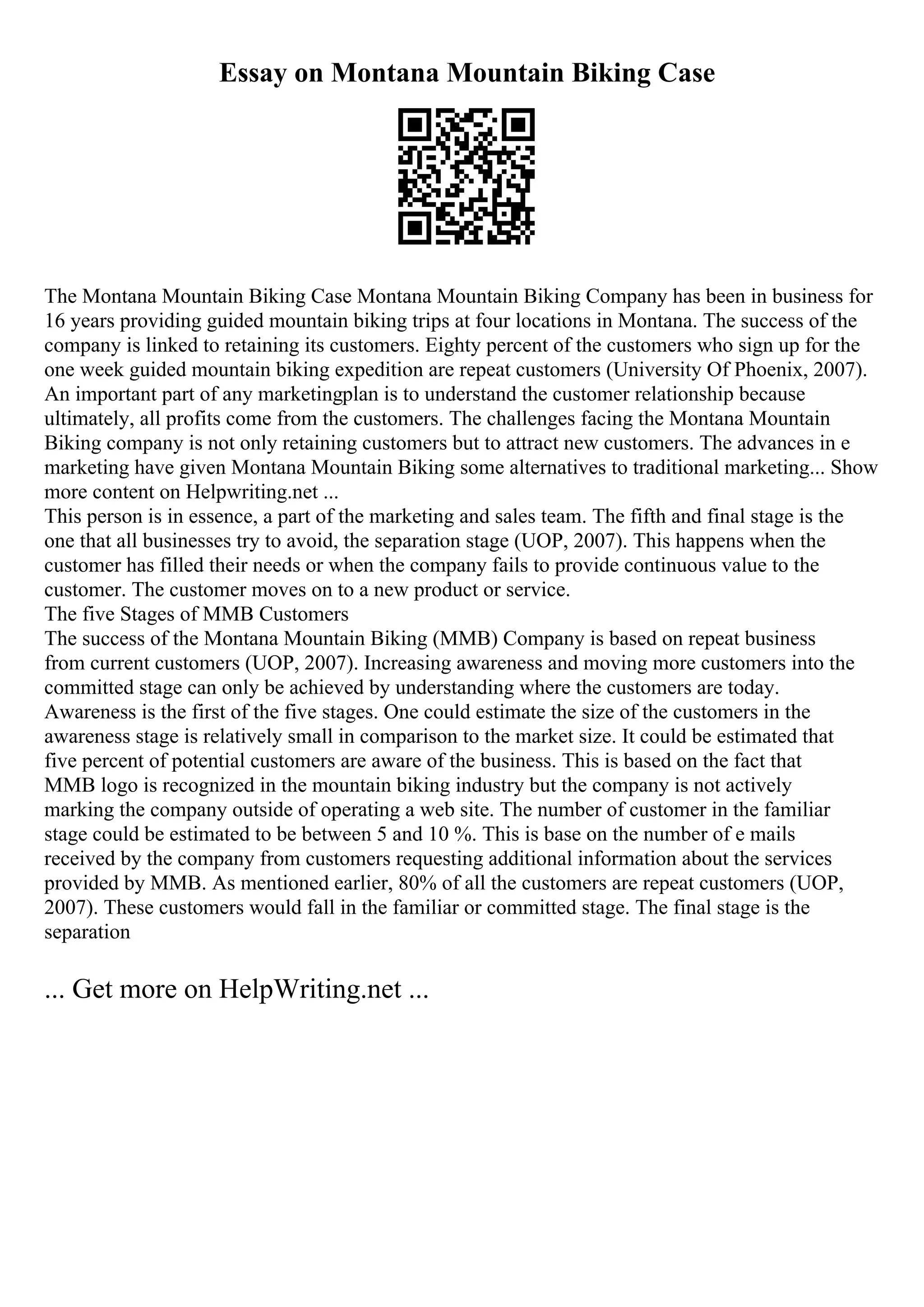 Essay on Montana Mountain Biking Case
The Montana Mountain Biking Case Montana Mountain Biking Company has been in business for
16 years providing guided mountain biking trips at four locations in Montana. The success of the
company is linked to retaining its customers. Eighty percent of the customers who sign up for the
one week guided mountain biking expedition are repeat customers (University Of Phoenix, 2007).
An important part of any marketingplan is to understand the customer relationship because
ultimately, all profits come from the customers. The challenges facing the Montana Mountain
Biking company is not only retaining customers but to attract new customers. The advances in e
marketing have given Montana Mountain Biking some alternatives to traditional marketing... Show
more content on Helpwriting.net ...
This person is in essence, a part of the marketing and sales team. The fifth and final stage is the
one that all businesses try to avoid, the separation stage (UOP, 2007). This happens when the
customer has filled their needs or when the company fails to provide continuous value to the
customer. The customer moves on to a new product or service.
The five Stages of MMB Customers
The success of the Montana Mountain Biking (MMB) Company is based on repeat business
from current customers (UOP, 2007). Increasing awareness and moving more customers into the
committed stage can only be achieved by understanding where the customers are today.
Awareness is the first of the five stages. One could estimate the size of the customers in the
awareness stage is relatively small in comparison to the market size. It could be estimated that
five percent of potential customers are aware of the business. This is based on the fact that
MMB logo is recognized in the mountain biking industry but the company is not actively
marking the company outside of operating a web site. The number of customer in the familiar
stage could be estimated to be between 5 and 10 %. This is base on the number of e mails
received by the company from customers requesting additional information about the services
provided by MMB. As mentioned earlier, 80% of all the customers are repeat customers (UOP,
2007). These customers would fall in the familiar or committed stage. The final stage is the
separation
... Get more on HelpWriting.net ...
 