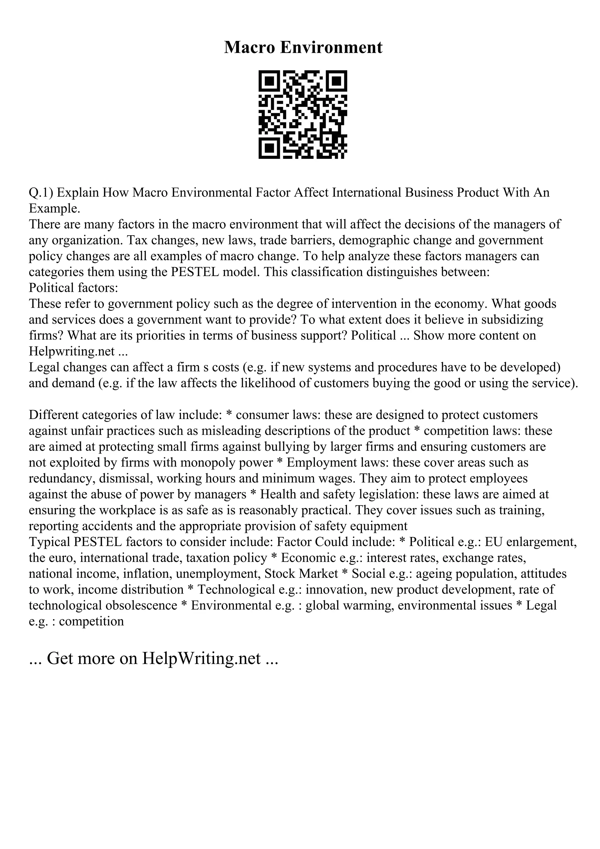 Macro Environment
Q.1) Explain How Macro Environmental Factor Affect International Business Product With An
Example.
There are many factors in the macro environment that will affect the decisions of the managers of
any organization. Tax changes, new laws, trade barriers, demographic change and government
policy changes are all examples of macro change. To help analyze these factors managers can
categories them using the PESTEL model. This classification distinguishes between:
Political factors:
These refer to government policy such as the degree of intervention in the economy. What goods
and services does a government want to provide? To what extent does it believe in subsidizing
firms? What are its priorities in terms of business support? Political ... Show more content on
Helpwriting.net ...
Legal changes can affect a firm s costs (e.g. if new systems and procedures have to be developed)
and demand (e.g. if the law affects the likelihood of customers buying the good or using the service).
Different categories of law include: * consumer laws: these are designed to protect customers
against unfair practices such as misleading descriptions of the product * competition laws: these
are aimed at protecting small firms against bullying by larger firms and ensuring customers are
not exploited by firms with monopoly power * Employment laws: these cover areas such as
redundancy, dismissal, working hours and minimum wages. They aim to protect employees
against the abuse of power by managers * Health and safety legislation: these laws are aimed at
ensuring the workplace is as safe as is reasonably practical. They cover issues such as training,
reporting accidents and the appropriate provision of safety equipment
Typical PESTEL factors to consider include: Factor Could include: * Political e.g.: EU enlargement,
the euro, international trade, taxation policy * Economic e.g.: interest rates, exchange rates,
national income, inflation, unemployment, Stock Market * Social e.g.: ageing population, attitudes
to work, income distribution * Technological e.g.: innovation, new product development, rate of
technological obsolescence * Environmental e.g. : global warming, environmental issues * Legal
e.g. : competition
... Get more on HelpWriting.net ...
 