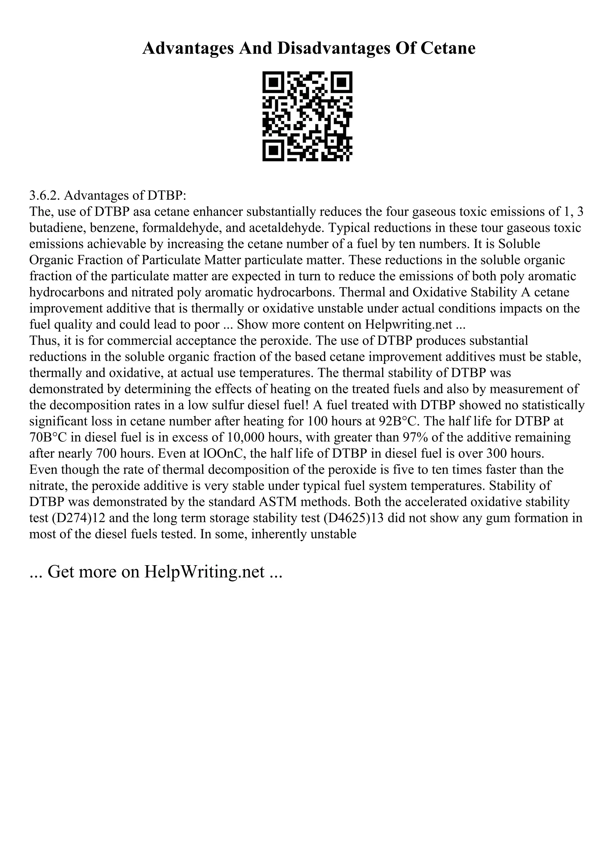 Advantages And Disadvantages Of Cetane
3.6.2. Advantages of DTBP:
The, use of DTBP asa cetane enhancer substantially reduces the four gaseous toxic emissions of 1, 3
butadiene, benzene, formaldehyde, and acetaldehyde. Typical reductions in these tour gaseous toxic
emissions achievable by increasing the cetane number of a fuel by ten numbers. It is Soluble
Organic Fraction of Particulate Matter particulate matter. These reductions in the soluble organic
fraction of the particulate matter are expected in turn to reduce the emissions of both poly aromatic
hydrocarbons and nitrated poly aromatic hydrocarbons. Thermal and Oxidative Stability A cetane
improvement additive that is thermally or oxidative unstable under actual conditions impacts on the
fuel quality and could lead to poor ... Show more content on Helpwriting.net ...
Thus, it is for commercial acceptance the peroxide. The use of DTBP produces substantial
reductions in the soluble organic fraction of the based cetane improvement additives must be stable,
thermally and oxidative, at actual use temperatures. The thermal stability of DTBP was
demonstrated by determining the effects of heating on the treated fuels and also by measurement of
the decomposition rates in a low sulfur diesel fuel! A fuel treated with DTBP showed no statistically
significant loss in cetane number after heating for 100 hours at 92В°C. The half life for DTBP at
70В°C in diesel fuel is in excess of 10,000 hours, with greater than 97% of the additive remaining
after nearly 700 hours. Even at lOOnC, the half life of DTBP in diesel fuel is over 300 hours.
Even though the rate of thermal decomposition of the peroxide is five to ten times faster than the
nitrate, the peroxide additive is very stable under typical fuel system temperatures. Stability of
DTBP was demonstrated by the standard ASTM methods. Both the accelerated oxidative stability
test (D274)12 and the long term storage stability test (D4625)13 did not show any gum formation in
most of the diesel fuels tested. In some, inherently unstable
... Get more on HelpWriting.net ...
 