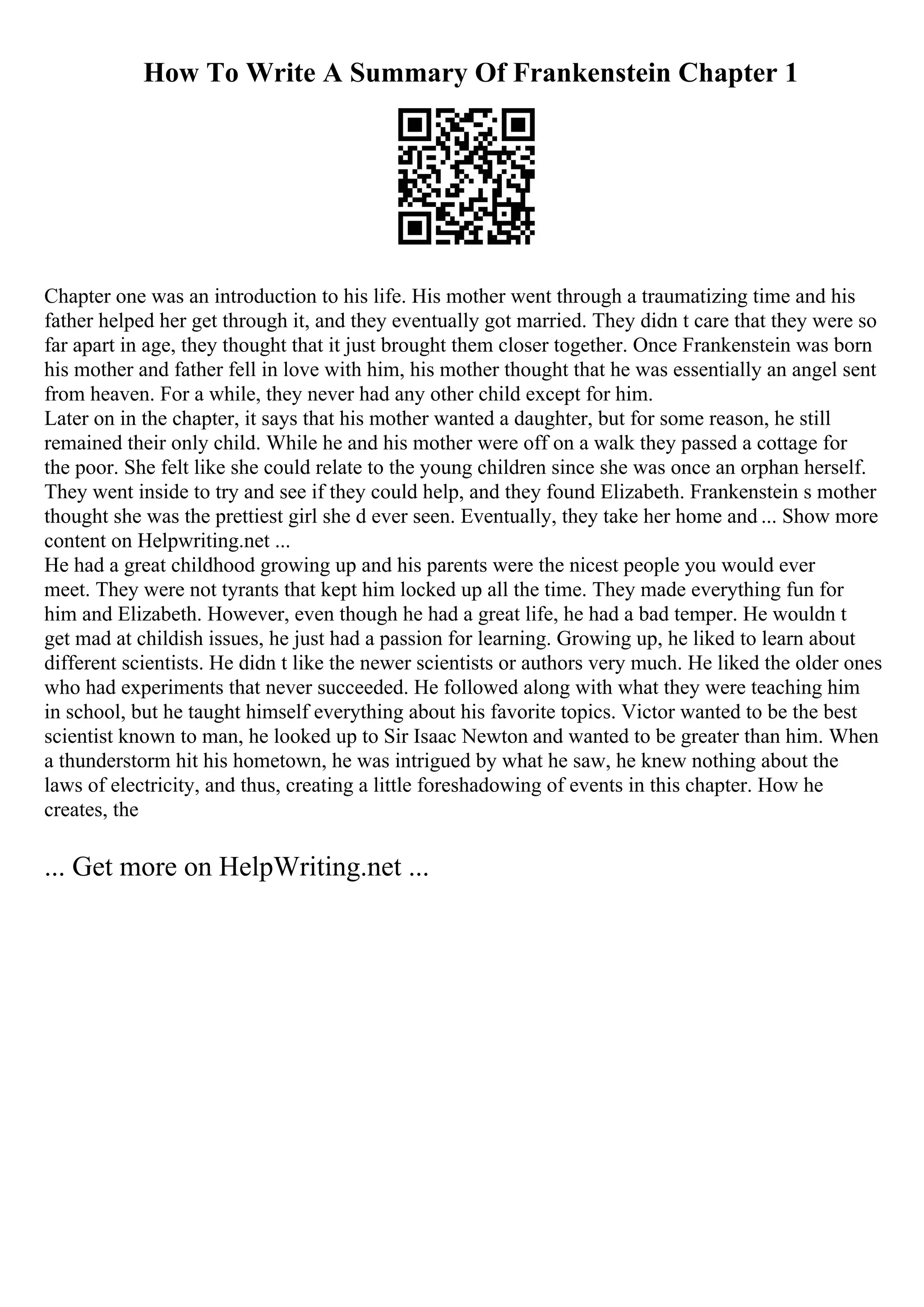 How To Write A Summary Of Frankenstein Chapter 1
Chapter one was an introduction to his life. His mother went through a traumatizing time and his
father helped her get through it, and they eventually got married. They didn t care that they were so
far apart in age, they thought that it just brought them closer together. Once Frankenstein was born
his mother and father fell in love with him, his mother thought that he was essentially an angel sent
from heaven. For a while, they never had any other child except for him.
Later on in the chapter, it says that his mother wanted a daughter, but for some reason, he still
remained their only child. While he and his mother were off on a walk they passed a cottage for
the poor. She felt like she could relate to the young children since she was once an orphan herself.
They went inside to try and see if they could help, and they found Elizabeth. Frankenstein s mother
thought she was the prettiest girl she d ever seen. Eventually, they take her home and ... Show more
content on Helpwriting.net ...
He had a great childhood growing up and his parents were the nicest people you would ever
meet. They were not tyrants that kept him locked up all the time. They made everything fun for
him and Elizabeth. However, even though he had a great life, he had a bad temper. He wouldn t
get mad at childish issues, he just had a passion for learning. Growing up, he liked to learn about
different scientists. He didn t like the newer scientists or authors very much. He liked the older ones
who had experiments that never succeeded. He followed along with what they were teaching him
in school, but he taught himself everything about his favorite topics. Victor wanted to be the best
scientist known to man, he looked up to Sir Isaac Newton and wanted to be greater than him. When
a thunderstorm hit his hometown, he was intrigued by what he saw, he knew nothing about the
laws of electricity, and thus, creating a little foreshadowing of events in this chapter. How he
creates, the
... Get more on HelpWriting.net ...
 