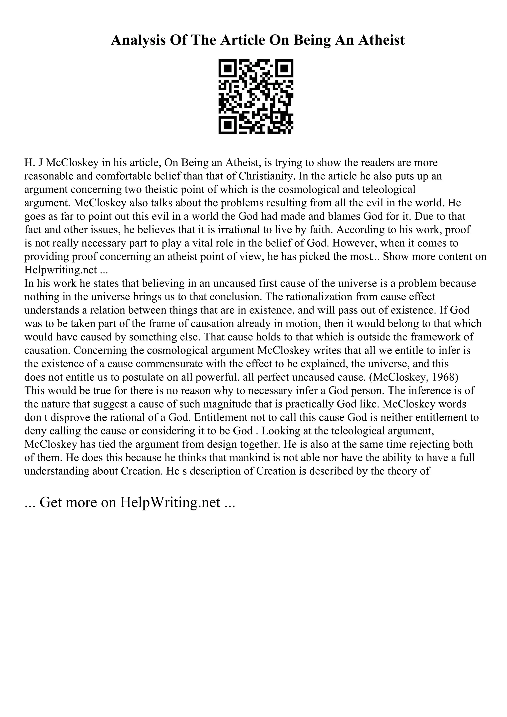 Analysis Of The Article On Being An Atheist
H. J McCloskey in his article, On Being an Atheist, is trying to show the readers are more
reasonable and comfortable belief than that of Christianity. In the article he also puts up an
argument concerning two theistic point of which is the cosmological and teleological
argument. McCloskey also talks about the problems resulting from all the evil in the world. He
goes as far to point out this evil in a world the God had made and blames God for it. Due to that
fact and other issues, he believes that it is irrational to live by faith. According to his work, proof
is not really necessary part to play a vital role in the belief of God. However, when it comes to
providing proof concerning an atheist point of view, he has picked the most... Show more content on
Helpwriting.net ...
In his work he states that believing in an uncaused first cause of the universe is a problem because
nothing in the universe brings us to that conclusion. The rationalization from cause effect
understands a relation between things that are in existence, and will pass out of existence. If God
was to be taken part of the frame of causation already in motion, then it would belong to that which
would have caused by something else. That cause holds to that which is outside the framework of
causation. Concerning the cosmological argument McCloskey writes that all we entitle to infer is
the existence of a cause commensurate with the effect to be explained, the universe, and this
does not entitle us to postulate on all powerful, all perfect uncaused cause. (McCloskey, 1968)
This would be true for there is no reason why to necessary infer a God person. The inference is of
the nature that suggest a cause of such magnitude that is practically God like. McCloskey words
don t disprove the rational of a God. Entitlement not to call this cause God is neither entitlement to
deny calling the cause or considering it to be God . Looking at the teleological argument,
McCloskey has tied the argument from design together. He is also at the same time rejecting both
of them. He does this because he thinks that mankind is not able nor have the ability to have a full
understanding about Creation. He s description of Creation is described by the theory of
... Get more on HelpWriting.net ...
 