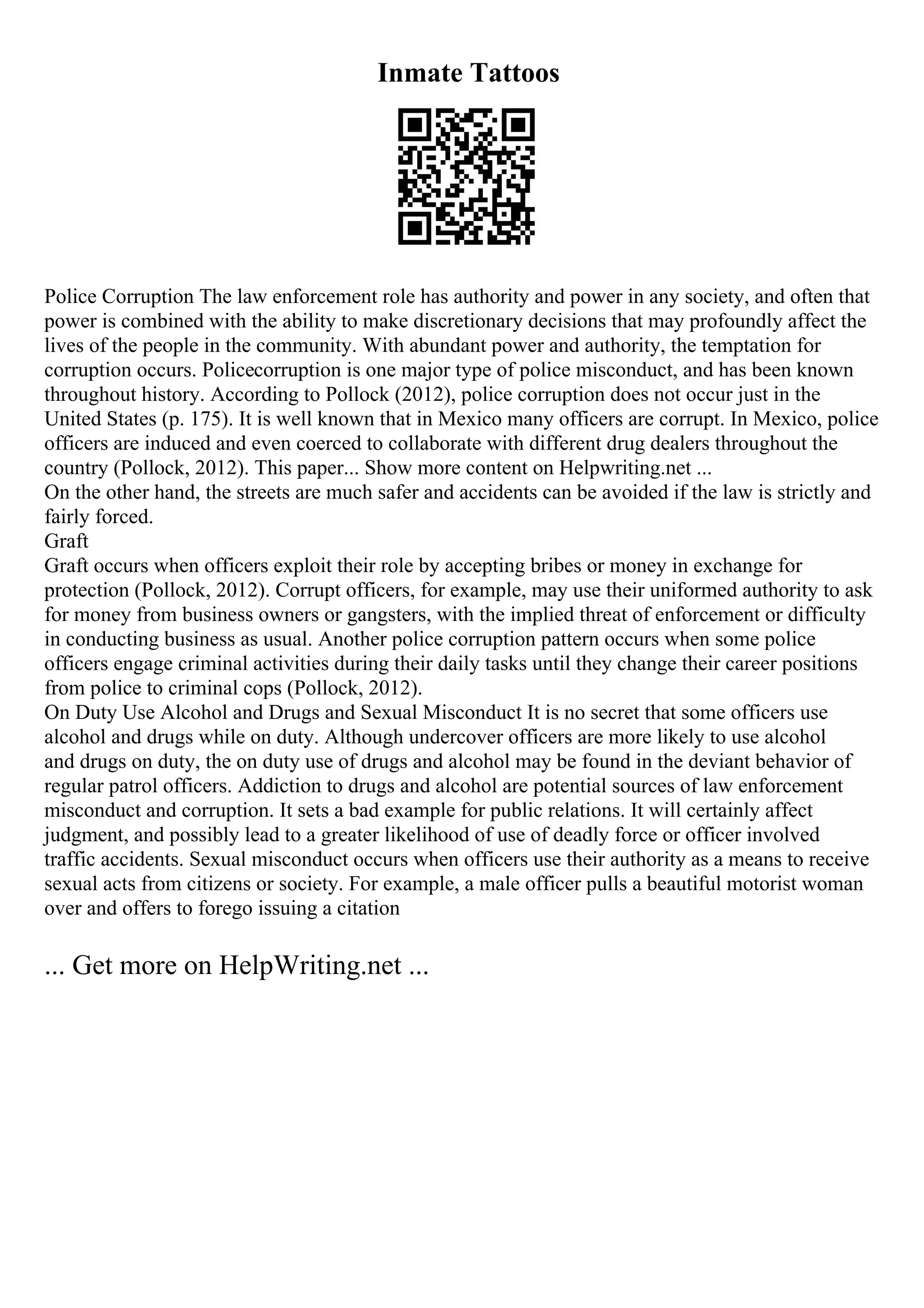 Inmate Tattoos
Police Corruption The law enforcement role has authority and power in any society, and often that
power is combined with the ability to make discretionary decisions that may profoundly affect the
lives of the people in the community. With abundant power and authority, the temptation for
corruption occurs. Policecorruption is one major type of police misconduct, and has been known
throughout history. According to Pollock (2012), police corruption does not occur just in the
United States (p. 175). It is well known that in Mexico many officers are corrupt. In Mexico, police
officers are induced and even coerced to collaborate with different drug dealers throughout the
country (Pollock, 2012). This paper... Show more content on Helpwriting.net ...
On the other hand, the streets are much safer and accidents can be avoided if the law is strictly and
fairly forced.
Graft
Graft occurs when officers exploit their role by accepting bribes or money in exchange for
protection (Pollock, 2012). Corrupt officers, for example, may use their uniformed authority to ask
for money from business owners or gangsters, with the implied threat of enforcement or difficulty
in conducting business as usual. Another police corruption pattern occurs when some police
officers engage criminal activities during their daily tasks until they change their career positions
from police to criminal cops (Pollock, 2012).
On Duty Use Alcohol and Drugs and Sexual Misconduct It is no secret that some officers use
alcohol and drugs while on duty. Although undercover officers are more likely to use alcohol
and drugs on duty, the on duty use of drugs and alcohol may be found in the deviant behavior of
regular patrol officers. Addiction to drugs and alcohol are potential sources of law enforcement
misconduct and corruption. It sets a bad example for public relations. It will certainly affect
judgment, and possibly lead to a greater likelihood of use of deadly force or officer involved
traffic accidents. Sexual misconduct occurs when officers use their authority as a means to receive
sexual acts from citizens or society. For example, a male officer pulls a beautiful motorist woman
over and offers to forego issuing a citation
... Get more on HelpWriting.net ...
 