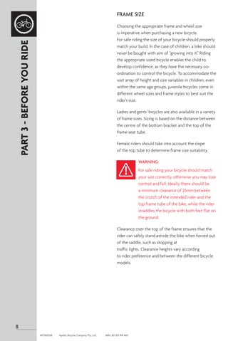 FRAME SIZE
Choosing the appropriate frame and wheel size
is imperative when purchasing a new bicycle.
For safe riding the size of your bicycle should properly
match your build. In the case of children, a bike should
never be bought with aim of “growing into it”. Riding
the appropriate sized bicycle enables the child to
develop confidence, as they have the necessary co-
ordination to control the bicycle. To accommodate the
vast array of height and size variables in children, even
within the same age groups, juvenile bicycles come in
different wheel sizes and frame styles to best suit the
rider’s size.
Ladies and gents’ bicycles are also available in a variety
of frame sizes. Sizing is based on the distance between
the centre of the bottom bracket and the top of the
frame seat tube.
Female riders should take into account the slope
of the top tube to determine frame size suitability.
WARNING:
For safe riding your bicycle should match
your size correctly, otherwise you may lose
control and fall. Ideally there should be
a minimum clearance of 25mm between
the crotch of the intended rider and the
top frame tube of the bike, while the rider
straddles the bicycle with both feet flat on
the ground.
Clearance over the top of the frame ensures that the
rider can safely stand astride the bike when forced out
of the saddle, such as stopping at
traffic lights. Clearance heights vary according
to rider preference and between the different bicycle
models.
PART
3
-
BEFORE
YOU
RIDE
8
APOM0518	 Apollo Bicycle Company Pty. Ltd.	 ABN: 60 001 914 469
 