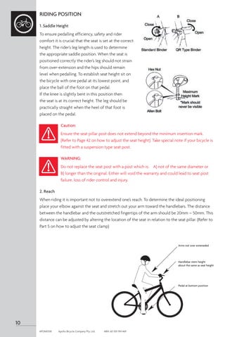 RIDING POSITION
1. Saddle Height
To ensure pedalling efficiency, safety and rider
comfort it is crucial that the seat is set at the correct
height. The rider’s leg length is used to determine
the appropriate saddle position. When the seat is
positioned correctly the rider’s leg should not strain
from over-extension and the hips should remain
level when pedalling. To establish seat height sit on
the bicycle with one pedal at its lowest point, and
place the ball of the foot on that pedal.
If the knee is slightly bent in this position then
the seat is at its correct height. The leg should be
practically straight when the heel of that foot is
placed on the pedal.
Caution:
Ensure the seat pillar post does not extend beyond the minimum insertion mark.
(Refer to Page 42 on how to adjust the seat height). Take special note if your bicycle is
fitted with a suspension type seat post.
WARNING:
Do not replace the seat post with a post which is: A) not of the same diameter or
B) longer than the original. Either will void the warranty and could lead to seat post
failure, loss of rider control and injury.
2. Reach
When riding it is important not to overextend one’s reach. To determine the ideal positioning
place your elbow against the seat and stretch out your arm toward the handlebars. The distance
between the handlebar and the outstretched fingertips of the arm should be 20mm – 50mm. This
distance can be adjusted by altering the location of the seat in relation to the seat pillar. (Refer to
Part 5 on how to adjust the seat clamp)
Arms not over exteneded
Handlebar stem height
about the same as seat height
Pedal at bottom position
10
APOM0518	 Apollo Bicycle Company Pty. Ltd.	 ABN: 60 001 914 469
 