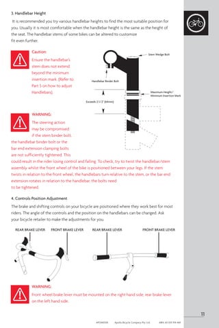 3. Handlebar Height
It is recommended you try various handlebar heights to find the most suitable position for
you. Usually it is most comfortable when the handlebar height is the same as the height of
the seat. The handlebar stems of some bikes can be altered to customize
fit even further.
Caution:
Ensure the handlebar’s
stem does not extend
beyond the minimum
insertion mark. (Refer to
Part 5 on how to adjust
Handlebars).
WARNING:
The steering action
may be compromised
if the stem binder bolt,
the handlebar binder bolt or the
bar end extension clamping bolts
are not sufficiently tightened. This
could result in the rider losing control and falling. To check, try to twist the handlebar/stem
assembly whilst the front wheel of the bike is positioned between your legs. If the stem
twists in relation to the front wheel, the handlebars turn relative to the stem, or the bar end
extension rotates in relation to the handlebar, the bolts need
to be tightened.
4. Controls Position Adjustment
The brake and shifting controls on your bicycle are positioned where they work best for most
riders. The angle of the controls and the position on the handlebars can be changed. Ask
your bicycle retailer to make the adjustments for you.
WARNING:
Front wheel brake lever must be mounted on the right hand side; rear brake lever
on the left hand side.
Handlebar Binder Bolt
Stem Wedge Bolt
Maximum Height/
Minimum Insertion Mark
Exceeds 2 1/2" (64mm)
FRONT BRAKE LEVER FRONT BRAKE LEVER
REAR BRAKE LEVER REAR BRAKE LEVER
11
APOM0518	 Apollo Bicycle Company Pty. Ltd.	 ABN: 60 001 914 469
 