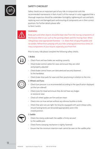 SAFETY CHECKLIST
Safety checks are an important part of any ride. In conjunction with the
recommended maintenance in Parts 4 and 5 of this manual it is also suggested that a
thorough inspection should be undertaken fortnightly, tightening all nuts and bolts,
replacing worn and damaged parts and ensuring all components are in their correct
positions. For further details please refer
to Parts 5 and 6.
WARNING:
Body parts and other objects should be kept clear from the moving components of
the bicycle when in use, such as the spinning wheels and the moving chain. When
riding always wear appropriate footwear – i.e. shoes that will grip the pedals and
no sandals. Refrain from jumping with your bike. Jumping puts enormous stress on
many components of your bicycle, especially your front fork.
Prior to every ride please complete the following safety checks.
1. Brakes
-	 Check front and rear brakes are working correctly
-	 Check brake control cables for wear and ensure they are oiled
and properly adjusted
-	 Check brake control levers are lubricated and securely fastened
to the handlebar.
-	 Check brake shoe pads for wear and their positioning in relation to the rims
2. Wheels and Tyres
-	 Check tyre pressure is as recommended according to the specification displayed
on the tyre sidewall
-	 Check tyres for tread and ensure they do not have any bulges
or excessive wear.
-	 Check all wheel spokes are firm and are intact
-	 Check rims run true and are without any obvious buckles or kinks
-	 Check that axle nuts are tight. For bicycles equipped with quick release axles,
ensure locking levers are tensioned appropriately and in the
closed position.
3. Saddle
-	 Check the clamp underneath the saddle is firmly secured
to the saddle post
-	 Check frame clamping mechanism is tightly fastened
-	 Ensure that the minimum insertion mark cannot be seen on the saddle pillar
12
APOM0518	 Apollo Bicycle Company Pty. Ltd.	 ABN: 60 001 914 469
 