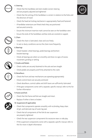 4. Steering
-	 Check that the handlebar and stem enable correct steering
and are properly adjusted and tightened
-	 Check that the setting of the handlebars is correct in relation to the forks and
the direction of travel
-	 Check the head set locking mechanism is appropriately fixed and fastened
-	 If handlebar extensions are fitted check they are positioned
and secured correctly
- 	 Ensure the minimum insertion mark cannot be seen on the handlebar stem
-	 Ensure the ends of the handlebars and bar ends are covered or capped.
5. Chain
-	 Check the chain is lubricated, clean and runs freely
-	 In wet or dusty conditions service the chain more frequently
6. Bearings
-	 Check headset, wheel bearings, pedal bearings and bottom
bracket bearings
-	 Check all bearings are oiled, run smoothly and show no signs of excess
movement, grinding or rattling
7. Cranks and Pedals
-	 Check cranks are securely fastened to the axle and are straight
-	 Check pedals are properly and firmly attached to the crank
8. Derailleurs
-	 Check the front and rear mechanisms are operating appropriately
-	 Check control levers are securely anchored
-	 Check derailleurs, control cables and shift levers are sufficiently lubricated
-	 If the gear components come with a separate, specific manual, refer to this for
further information
9. Frame and fork
-	 Check that the frame and fork are straight and intact.
-	 Replace if either is bent or broken.
10. Suspension (if applicable)
-	 Check that components operate smoothly with no binding. Keep clean
of grit, and lubricate top of outer leg seal.
-	 Check that all components of the fork & rear suspension
are properly tightened
-	 Check the rear suspension components for excessive wear or side play
-	 If the suspension components come with a separate, specific manual, refer to
this for more in depth information
13
APOM0518	 Apollo Bicycle Company Pty. Ltd.	 ABN: 60 001 914 469
 