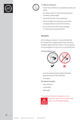 11. Safety & Accessories
-	 Check that all reflectors are attached correctly and
visible
-	 For riding at night, fit fully functioning dynamo
or battery powered lights
-	 Check that the bell is fully operational
-	 Check all additional components on the bike
are appropriately secured and functioning
-	 Ensure the bicycle rider and any passenger
in a child seat are wearing helmets
HELMETS
When riding your bicycle it is recommended that
you always wear an appropriately fitting, Australian
Standards Approved bicycle helmet. This also applies
to any passengers you may carry in a child safety seat.
A bicycle helmet must:
-	 carry the Australia & New Zealand Standards
approved mark AS/NZS 2063 label
-	 fit properly
The helmet should be:
-	 well ventilated
-	 comfortable
-	 lightweight
The wearing of helmets is mandatory in most
Australian states. Non-compliance may
result in an enforceable penalty.
14
APOM0518	 Apollo Bicycle Company Pty. Ltd.	 ABN: 60 001 914 469
 