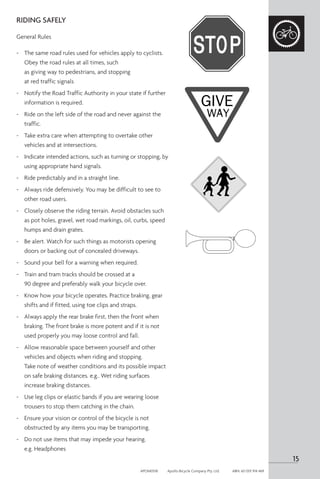RIDING SAFELY
General Rules
-	 The same road rules used for vehicles apply to cyclists.
Obey the road rules at all times, such
as giving way to pedestrians, and stopping
at red traffic signals
-	 Notify the Road Traffic Authority in your state if further
information is required.
-	 Ride on the left side of the road and never against the
traffic.
-	 Take extra care when attempting to overtake other
vehicles and at intersections.
-	 Indicate intended actions, such as turning or stopping, by
using appropriate hand signals.
-	 Ride predictably and in a straight line.
-	 Always ride defensively. You may be difficult to see to
other road users.
-	 Closely observe the riding terrain. Avoid obstacles such
as pot holes, gravel, wet road markings, oil, curbs, speed
humps and drain grates.
-	 Be alert. Watch for such things as motorists opening
doors or backing out of concealed driveways.
-	 Sound your bell for a warning when required.
-	 Train and tram tracks should be crossed at a
90 degree and preferably walk your bicycle over.
-	 Know how your bicycle operates. Practice braking, gear
shifts and if fitted, using toe clips and straps.
-	 Always apply the rear brake first, then the front when
braking. The front brake is more potent and if it is not
used properly you may loose control and fall.
-	 Allow reasonable space between yourself and other
vehicles and objects when riding and stopping.
Take note of weather conditions and its possible impact
on safe braking distances. e.g.. Wet riding surfaces
increase braking distances.
-	 Use leg clips or elastic bands if you are wearing loose
trousers to stop them catching in the chain.
-	 Ensure your vision or control of the bicycle is not
obstructed by any items you may be transporting.
-	 Do not use items that may impede your hearing.
e.g. Headphones
15
APOM0518	 Apollo Bicycle Company Pty. Ltd.	 ABN: 60 001 914 469
 