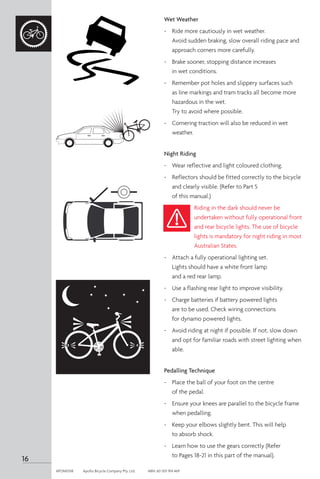 Wet Weather
- 	 Ride more cautiously in wet weather.
Avoid sudden braking, slow overall riding pace and
approach corners more carefully.
-	 Brake sooner, stopping distance increases
in wet conditions.
-	 Remember pot holes and slippery surfaces such
as line markings and tram tracks all become more
hazardous in the wet.
Try to avoid where possible.
-	 Cornering traction will also be reduced in wet
weather.
Night Riding
-	 Wear reflective and light coloured clothing.
-	 Reflectors should be fitted correctly to the bicycle
and clearly visible. (Refer to Part 5
of this manual.)
Riding in the dark should never be
undertaken without fully operational front
and rear bicycle lights. The use of bicycle
lights is mandatory for night riding in most
Australian States.
-	 Attach a fully operational lighting set.
Lights should have a white front lamp
and a red rear lamp.
-	 Use a flashing rear light to improve visibility.
-	 Charge batteries if battery powered lights
are to be used. Check wiring connections
for dynamo powered lights.
-	 Avoid riding at night if possible. If not, slow down
and opt for familiar roads with street lighting when
able.
Pedalling Technique
-	 Place the ball of your foot on the centre
of the pedal.
-	 Ensure your knees are parallel to the bicycle frame
when pedalling.
-	 Keep your elbows slightly bent. This will help
to absorb shock.
-	 Learn how to use the gears correctly (Refer
to Pages 18-21 in this part of the manual).
16
APOM0518	 Apollo Bicycle Company Pty. Ltd.	 ABN: 60 001 914 469
 