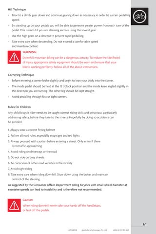 Hill Technique
-	 Prior to a climb, gear down and continue gearing down as necessary in order to sustain pedalling
speed.
-	 By standing up on your pedals you will be able to generate greater power from each turn of the
pedal. This is useful if you are straining and are using the lowest gear.
-	 Use the high gears on a descent to prevent rapid pedalling.
-	 Take extra care when descending. Do not exceed a comfortable speed
and maintain control.
WARNING:
Downhill mountain biking can be a dangerous activity. To reduce the likelihood
of injury appropriate safety equipment should be worn and ensure that your
bike is working perfectly. Follow all of the above instructions.
Cornering Technique
- 	 Before entering a corner brake slightly and begin to lean your body into the corner.
-	 The inside pedal should be held at the 12 o’clock position and the inside knee angled slightly in
the direction you are turning. The other leg should be kept straight.
-	 Avoid pedalling through fast or tight corners.
Rules for Children
Any child bicycle rider needs to be taught correct riding skills and behaviour, particularly
addressing safety, before they take to the streets. Hopefully by doing so accidents can
be avoided.
1. Always wear a correct fitting helmet
2. Follow all road rules, especially stop signs and red lights
3. Always proceed with caution before entering a street. Only enter if there
is no traffic approaching.
4. Avoid riding on driveways or the road
5. Do not ride on busy streets
6. Be conscious of other road vehicles in the vicinity
7. Avoid night riding
8. Take extra care when riding downhill. Slow down using the brakes and maintain
control of the steering
As suggested by the Consumer Affairs Department riding bicycles with small wheel diameter at
excessive speeds can lead to instability and is therefore not recommended.
Caution:
When riding downhill never take your hands off the handlebars,
or feet off the pedals.
17
APOM0518	 Apollo Bicycle Company Pty. Ltd.	 ABN: 60 001 914 469
 