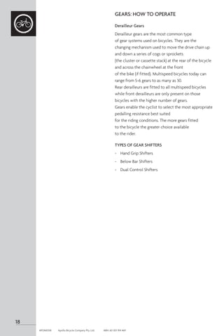 GEARS: HOW TO OPERATE
Derailleur Gears
Derailleur gears are the most common type
of gear systems used on bicycles. They are the
changing mechanism used to move the drive chain up
and down a series of cogs or sprockets
(the cluster or cassette stack) at the rear of the bicycle
and across the chainwheel at the front
of the bike (if fitted). Multispeed bicycles today can
range from 5-6 gears to as many as 30.
Rear derailleurs are fitted to all multispeed bicycles
while front derailleurs are only present on those
bicycles with the higher number of gears.
Gears enable the cyclist to select the most appropriate
pedalling resistance best suited
for the riding conditions. The more gears fitted
to the bicycle the greater choice available
to the rider.
TYPES OF GEAR SHIFTERS
-	 Hand Grip Shifters
-	 Below Bar Shifters
-	 Dual Control Shifters
18
APOM0518	 Apollo Bicycle Company Pty. Ltd.	 ABN: 60 001 914 469
 