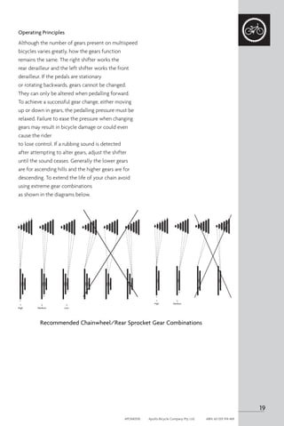Operating Principles
Although the number of gears present on multispeed
bicycles varies greatly, how the gears function
remains the same. The right shifter works the
rear derailleur and the left shifter works the front
derailleur. If the pedals are stationary
or rotating backwards, gears cannot be changed.
They can only be altered when pedalling forward.
To achieve a successful gear change, either moving
up or down in gears, the pedalling pressure must be
relaxed. Failure to ease the pressure when changing
gears may result in bicycle damage or could even
cause the rider
to lose control. If a rubbing sound is detected
after attempting to alter gears, adjust the shifter
until the sound ceases. Generally the lower gears
are for ascending hills and the higher gears are for
descending. To extend the life of your chain avoid
using extreme gear combinations
as shown in the diagrams below.
1
2
3
4
5
6
a
b
c
1
High
2
Medium
3
Low
1
2
3
4
5
6
a
b
1
High
2
Medium
Recommended Chainwheel/Rear Sprocket Gear Combinations
19
APOM0518	 Apollo Bicycle Company Pty. Ltd.	 ABN: 60 001 914 469
 