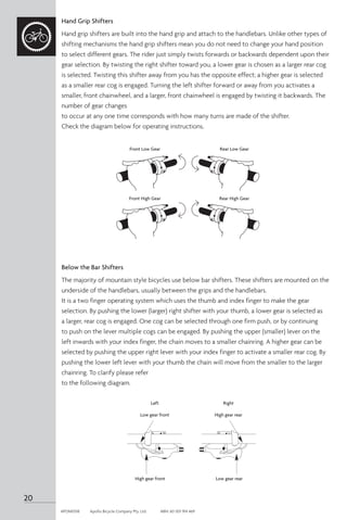 Hand Grip Shifters
Hand grip shifters are built into the hand grip and attach to the handlebars. Unlike other types of
shifting mechanisms the hand grip shifters mean you do not need to change your hand position
to select different gears. The rider just simply twists forwards or backwards dependent upon their
gear selection. By twisting the right shifter toward you, a lower gear is chosen as a larger rear cog
is selected. Twisting this shifter away from you has the opposite effect; a higher gear is selected
as a smaller rear cog is engaged. Turning the left shifter forward or away from you activates a
smaller, front chainwheel, and a larger, front chainwheel is engaged by twisting it backwards. The
number of gear changes
to occur at any one time corresponds with how many turns are made of the shifter.
Check the diagram below for operating instructions.
Below the Bar Shifters
The majority of mountain style bicycles use below bar shifters. These shifters are mounted on the
underside of the handlebars, usually between the grips and the handlebars.
It is a two finger operating system which uses the thumb and index finger to make the gear
selection. By pushing the lower (larger) right shifter with your thumb, a lower gear is selected as
a larger, rear cog is engaged. One cog can be selected through one firm push, or by continuing
to push on the lever multiple cogs can be engaged. By pushing the upper (smaller) lever on the
left inwards with your index finger, the chain moves to a smaller chainring. A higher gear can be
selected by pushing the upper right lever with your index finger to activate a smaller rear cog. By
pushing the lower left lever with your thumb the chain will move from the smaller to the larger
chainring. To clarify please refer
to the following diagram.
Left
Low gear front
Right
High gear rear
High gear front Low gear rear
Front Low Gear Rear Low Gear
Front High Gear Rear High Gear
L H H L
Left
Low gear front
Right
High gear rear
High gear front Low gear rear
L H H L
20
APOM0518	 Apollo Bicycle Company Pty. Ltd.	 ABN: 60 001 914 469
 