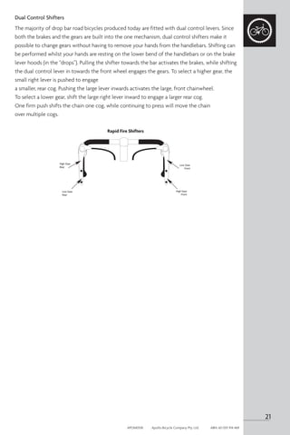 Dual Control Shifters
The majority of drop bar road bicycles produced today are fitted with dual control levers. Since
both the brakes and the gears are built into the one mechanism, dual control shifters make it
possible to change gears without having to remove your hands from the handlebars. Shifting can
be performed whilst your hands are resting on the lower bend of the handlebars or on the brake
lever hoods (in the “drops”). Pulling the shifter towards the bar activates the brakes, while shifting
the dual control lever in towards the front wheel engages the gears. To select a higher gear, the
small right lever is pushed to engage
a smaller, rear cog. Pushing the large lever inwards activates the large, front chainwheel.
To select a lower gear, shift the large right lever inward to engage a larger rear cog.
One firm push shifts the chain one cog, while continuing to press will move the chain
over multiple cogs.
High Gear
Rear
Low Gear
Rear
Low Gear
Front
High Gear
Front
Rapid Fire Shifters
21
APOM0518	 Apollo Bicycle Company Pty. Ltd.	 ABN: 60 001 914 469
 