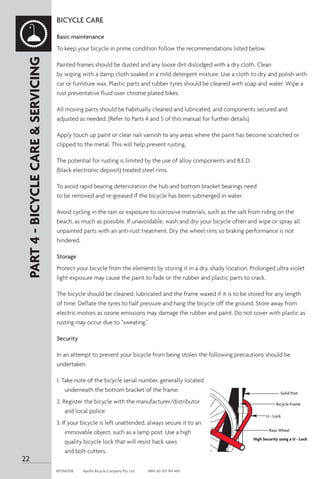 BICYCLE CARE
Basic maintenance
To keep your bicycle in prime condition follow the recommendations listed below.
Painted frames should be dusted and any loose dirt dislodged with a dry cloth. Clean
by wiping with a damp cloth soaked in a mild detergent mixture. Use a cloth to dry and polish with
car or furniture wax. Plastic parts and rubber tyres should be cleaned with soap and water. Wipe a
rust preventative fluid over chrome plated bikes.
All moving parts should be habitually cleaned and lubricated, and components secured and
adjusted as needed. (Refer to Parts 4 and 5 of this manual for further details)
Apply touch up paint or clear nail varnish to any areas where the paint has become scratched or
clipped to the metal. This will help prevent rusting.
The potential for rusting is limited by the use of alloy components and B.E.D
(black electronic deposit) treated steel rims.
To avoid rapid bearing deterioration the hub and bottom bracket bearings need
to be removed and re-greased if the bicycle has been submerged in water.
Avoid cycling in the rain or exposure to corrosive materials, such as the salt from riding on the
beach, as much as possible. If unavoidable, wash and dry your bicycle often and wipe or spray all
unpainted parts with an anti-rust treatment. Dry the wheel rims so braking performance is not
hindered.
Storage
Protect your bicycle from the elements by storing it in a dry, shady location. Prolonged ultra violet
light exposure may cause the paint to fade or the rubber and plastic parts to crack.
The bicycle should be cleaned, lubricated and the frame waxed if it is to be stored for any length
of time. Deflate the tyres to half pressure and hang the bicycle off the ground. Store away from
electric motors as ozone emissions may damage the rubber and paint. Do not cover with plastic as
rusting may occur due to “sweating.”
Security
In an attempt to prevent your bicycle from being stolen the following precautions should be
undertaken.
1. Take note of the bicycle serial number, generally located
underneath the bottom bracket of the frame.
2. Register the bicycle with the manufacturer/distributor
and local police
3. If your bicycle is left unattended, always secure it to an
immovable object, such as a lamp post. Use a high
quality bicycle lock that will resist hack saws
and bolt cutters.
Solid Post
Bicycle Frame
U - Lock
Rear Wheel
High Security using a U - Lock
PART
4
-
BICYCLE
CARE
&
SERVICING
22
APOM0518	 Apollo Bicycle Company Pty. Ltd.	 ABN: 60 001 914 469
 