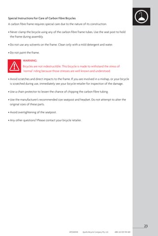 Special Instructions For Care of Carbon Fibre Bicycles
A carbon fibre frame requires special care due to the nature of its construction.
• 
Never clamp the bicycle using any of the carbon fibre frame tubes. Use the seat post to hold
the frame during assembly.
• Do not use any solvents on the frame. Clean only with a mild detergent and water.
• Do not paint the frame.
WARNING:
Bicycles are not indestructible. This bicycle is made to withstand the stress of
‘normal’ riding because those stresses are well known and understood.
• 
Avoid scratches and direct impacts to the frame. If you are involved in a mishap, or your bicycle
is scratched during use, immediately see your bicycle retailer for inspection of the damage.
• Use a chain protector to lessen the chance of chipping the carbon fibre tubing.
• 
Use the manufacturer’s recommended size seatpost and headset. Do not attempt to alter the
original sizes of these parts.
• Avoid overtightening of the seatpost.
• Any other questions? Please contact your bicycle retailer.
23
APOM0518	 Apollo Bicycle Company Pty. Ltd.	 ABN: 60 001 914 469
 