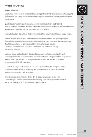 WHEELS AND TYRES
Wheels Inspection
Maintaining your wheels in prime condition is imperative for not only for riding efficiency and
performance, but safety as well. When inspecting your wheels look for the potential hazards
listed below.
Quick release: Caution: Quick release skewer levers should always read “closed”.
Prior to each ride check that these are set to the closed position and are at the correct tension.
Serious injury may result if these guidelines are not observed.
Axle nuts: Caution: Do not ride the bicycle without first ensuring that the axle nuts are tight.
Buckled Wheels: Prior to each ride test each wheel to ensure that it is spinning straight.
If the wheels are misaligned adjustment will be necessary. We recommend any adjustments
should be completed by a professional bicycle mechanic as it is quite
a complex task. In the case of buckled wheels that use rim brakes, braking
is adversely effected.
Broken or loose spokes: Caution: Damaged spokes can create severe instability and
have the potential to cause an accident for the rider. Before riding ensure that all spokes are
present, intact and are taut. Spoke repairs can be difficult and are best undertaken
by a professional bicycle mechanic.
Loose hub bearings: Caution: Do not ride your bicycle if the hub bearings are loose
or damaged. Check the hubs by moving the wheel from side to side. If movement
is detected adjustments will be needed.
Rims: Brakes can become ineffective if dirt or grease accumulate on the rims.
Check that your rims are clean and dry before using. Take care to prevent oil contact
on the rim braking surfaces when lubricating your bicycle.
PART
5
-
COMPREHENSIVE
MAINTENANCE
27
APOM0518	 Apollo Bicycle Company Pty. Ltd.	 ABN: 60 001 914 469
 