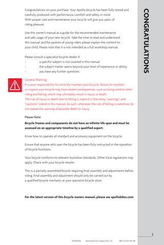 Congratulations on your purchase. Your Apollo bicycle has been fully tested and
carefully produced with performance, comfort and safety in mind.
With proper care and maintenance your bicycle will give you years of
riding pleasure.
Use this owner’s manual as a guide for the recommended maintenance
and safe usage of your new bicycle. Take the time to read and understand
this manual; and for parents of young riders please explain the content to
your child. Please note that it is not intended as a full workshop manual.
Please consult a specialist bicycle dealer if:
-	 a specific subject is not covered in this manual
-	 the subject matter seems beyond your level of experience or ability
-	 you have any further questions
General Warning:
It is your responsibility to correctly maintain your bicycle. Failure to maintain
or inspect your bicycle may have severe consequences, such as losing control when
riding and falling, which may ultimately result in injury or death.
The risk of injury or death due to falling is implicit in the many “warnings” and
“cautions” stated in this manual. As such, whenever the risk of falling is stated we do
not repeat the warning of possible death or injury.
Please Note:
Bicycle frames and components do not have an infinite life span and must be
assessed on an appropriate timeline by a qualified expert.
Know how to operate all standard and accessory equipment on the bicycle.
Ensure that anyone who uses the bicycle has been fully instructed in the operation
of bicycle functions.
Your bicycle conforms to relevant Australian Standards. Other local regulations may
apply. Check with your bicycle retailer.
This is a partially assembled bicycle requiring final assembly and adjustments before
riding. Final assembly and adjustment should only be carried out by
a qualified bicycle mechanic at your specialist bicycle store.
For the latest version of this bicycle owners manual, please see apollobikes.com
CONGRATULATIONS
1
APOM0518	 Apollo Bicycle Company Pty. Ltd.	 ABN: 60 001 914 469
 