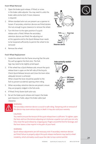 Front Wheel Removal
1.	 Open the brake quick release, if fitted, or screw
in the brake cable adjuster. You may need to undo the
brake cable anchor bolt if more clearance
is required.
2.	 Where standard axle nuts are present use a spanner to
loosen. If secondary retention devices are fitted slacken
the nuts enough to give clearance to remove the wheel.
3.	 Turn the lever to the open position if a quick
release axle is fitted. Where the secondary
retention devices are fitted, the adjusting nut
at the opposite end to the Quick Release lever needs
to be loosened sufficiently to permit the wheel to be
removed.
4.	 Remove the wheel.
Front Wheel Replacement
1.	 Guide the wheel into the frame ensuring that the axle
fits well up against the fork slots. The fork
legs may need to be slightly prised apart.
2.	 If the wheel has a Quick Release axle, ensure the quick
release lever is open on the left side of the bicycle.
Check Quick Release tension and close the lever when
adequate tension is achieved.
When closed the lever should be parallel to the
fork to prevent accidental opening when riding.
3.	 When secondary retention devices are present, ensure
they are properly lodged in the fork ends.
4.	 If fitted, firmly fasten both axle nuts.
5.	 Re-set the brake quick-release and inspect the brake
pad clearance. If able, adjust the brake cable/pad
clearance.
WARNING:
The secondary retention device is crucial to safe riding. Tampering with or removal of
this device may cause serious injury or death. It may also void your warranty.
CAUTION:
You need to ensure the tension of the quick release lever is sufficient. To tighten, open
the lever and turn the tension adjusting nut clockwise a quarter turn until you can only
fully close the quick release by wrapping your fingers around the fork for leverage, and
the lever leaves a clear imprint in the palm of your hand.
WARNING:
Quick release adjustments are still necessary even if secondary retention devices
are fitted. Failure to properly adjust the quick release mechanism may lead to wheel
instability, which ultimately could cause the rider to lose control and fall.
29
APOM0518	 Apollo Bicycle Company Pty. Ltd.	 ABN: 60 001 914 469
 