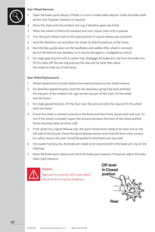 Rear Wheel Removal
1.	 Open the brake quick release, if fitted, or screw in brake cable adjuster. Undo the brake cable
anchor bolt if greater clearance is required.
2. 	 Move the chain onto the smallest rear cog if derailleur gears are fitted.
3. 	 When the wheel is fitted with standard axle nuts, loosen them with a spanner.
4. 	 Turn the quick release lever to the open position if a quick release axle is present.
5.	 Hold the derailleur unit and allow the wheel to slide forward out of the frame.
6. 	 Rest the bike upside down on the handlebars and saddle. After wheel is removed,
do not rest bike on rear derailleur, as it may be damaged or misaligned as a result.
7. 	 For single gear bicycles with a coaster hub, disengage the brake arm clip from the brake arm,
lift the chain off the rear cog and over the rear axle by hand, then allow
the wheel to slide out of the frame.
Rear Wheel Replacement
1. 	 Wheel replacement virtually follows the reverse process to rear wheel removal
2. 	 For derailleur geared bicycles, hold the rear derailleur spring fully back and feed
the top part of the smallest hub cog into the top part of the chain. Fit the wheel
into the frame.
3. 	 For single geared bicycles, lift the chain over the axle and onto the cog, and fit the wheel
onto the frame.
4. 	 Ensure the wheel is centred correctly in the frame and then firmly secure both axle nuts. To
test if the wheel is centred, inspect the distance between the front of the wheel and the
frame chainstay tubes on either side.
5. 	 If the wheel has a Quick Release axle, the quick release lever needs to be open and on the
left side of the bicycle. Check the Quick Release tension and close the lever when correct.
For safety reasons the lever should be parallel to the frame seat stay tube.
6. 	 On coaster hub bicycles, the brake arm needs to be reconnected to the brake arm clip on the
chainstay.
7. 	 Reset the brake quick release and check the brake pad clearance. If required, adjust the brake
cable/pad clearance.
Caution:
Take care to correctly refit a rear wheel.
Failure to do so may be dangerous.
30
APOM0518	 Apollo Bicycle Company Pty. Ltd.	 ABN: 60 001 914 469
 
