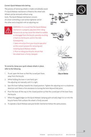 Correct Quick Release Axle Setting
The process of removing wheels is made considerably easier
if a Quick Release mechanism is fitted to the wheel axle.
Wheels can be removed without using
tools. The Quick Release mechanism consists
of a lever controlling a cam-action tightener and at
the other end a long bolt with an adjusting nut.
WARNING: It is crucial that the Quick Release
mechanism is properly adjusted when riding.
Failure to do so may cause the wheel to wobble
or disengage from the bicycle, possibly resulting
in harm to the bicycle, and/or the rider.
Consequently:
1. Seek instruction from your bicycle specialist
on the correct process for removing and
installing Quick Release wheels
2. Prior to riding your bicycle, ensure that
the wheel lever is firmly clamped.
To correctly clamp your quick release wheels in place,
refer to the following.
1. 	 To set, open the lever so that the curved part faces
away from the bicycle.
2.	 While holding the lever in one hand, spin
the adjusting nut manually until it is tight.
3. 	 Spin the lever halfway towards the closed position. Tighten the adjusting nut in a clockwise
direction until there is firm resistance to turning the lever beyond that point.
4. 	 Pivot the lever all the way to the closed position so that the curved part of the lever faces
the bicycle.
5. 	 When the jagged edges on the Quick Release clamping parts actually begin to cut into the
bicycle frame/fork surfaces the wheel is firmly secured.
6. 	 To operate a Quick Release seat post binder mechanism follow the same process.
31
APOM0518	 Apollo Bicycle Company Pty. Ltd.	 ABN: 60 001 914 469
 