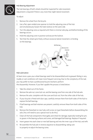 Hub Bearing Adjustment
The hub bearings of both wheels should be inspected for side movement.
Adjustment is required if there is any more than slight lateral movement.
To adjust:
1. 	 Remove the wheel from the bicycle.
2.	 Use a flat, open ended cone spanner to hold the adjusting cone of the hub
and simultaneously loosen the hub’s locknut on the same side.
3. 	 Turn the adjusting cone as required until there is minimal side play, and before binding of the
bearings occurs.
4. 	 Hold the adjusting cone in position and secure the locknut.
5. 	 Test that the wheel spins freely without excessive lateral movement, or binding
on the bearings.
Hub Lubrication
At least once a year your wheel bearings need to be disassembled and re-greased. Riding in very
muddy or wet conditions will mean more frequent servicing. Due to the complexity of the task
you may prefer to have a professional bicycle mechanic perform
the disassembly. However, if you feel capable the process is listed below:
1. 	 Take the wheel out of the frame.
2. 	 Remove the axle nut, cone lock nut, and the bearing cone from one side of the hub axle.
3. 	 Remove the axle, complete with the cone and lock nut, from the other side of the hub.
4. 	 If your bicycle is fitted with dust caps, carefully remove them from both sides of the hub to
expose the ball bearings.
5. 	 If ball bearings and ball retainers are present, carefully remove these from both sides of the
hub.
6. 	 Remove the freewheel on rear hubs with screw on type freewheels before disassembling the
axle. (You will need to use a special tool to do this.)
7. 	 Clean all the hub components thoroughly and check for damage, especially looking for pits
or grazes in the bearing surfaces and cones, and damaged ball bearings. Replace if required.
8. 	 Insert grease into each clean or new ball bearing and into the inner cups of the hub, and refit.
9. 	 Re-assemble the hub axle in reverse sequence to disassembling, taking care
to properly re-adjust the bearing cones.
Cone Locknut
Hub Body
Axle
Washer
Axle Nut
Bearing Cone
Ball Bearings
32
APOM0518	 Apollo Bicycle Company Pty. Ltd.	 ABN: 60 001 914 469
 