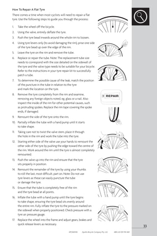 How To Repair A Flat Tyre
There comes a time when most cyclists will need to repair a flat
tyre. Use the following steps to guide you through the process:
1. 	 Take the wheel off the bicycle.
2. 	 Using the valve, entirely deflate the tyre.
3. 	 Push the tyre bead inwards around the whole rim to loosen.
4. 	 Using tyre levers only (to avoid damaging the rim), prise one side
of the tyre bead up over the edge of the rim.
5. 	 Leave the tyre on the rim and remove the tube.
6. 	 Replace or repair the tube. Note: The replacement tube size
needs to correspond with the size detailed on the sidewall of
the tyre and the valve type needs to be suitable for your bicycle.
Refer to the instructions in your tyre repair kit to successfully
patch a tube.
7. 	 To determine the possible cause of the leak, match the position
of the puncture in the tube in relation to the tyre
and mark the location on the tyre.
8. 	 Remove the tyre completely from the rim and examine,
removing any foreign objects noted, eg. glass or a nail. Also
inspect the inside of the rim for other potential causes, such
as protruding spokes. Replace the rim tape covering the spoke
ends, if damaged.
9. 	 Remount the side of the tyre onto the rim.
10.	 Partially inflate the tube with a hand pump until it starts
to take shape.
11.	 Taking care not to twist the valve stem, place it through
the hole in the rim and work the tube into the tyre.
12.	 Starting either side of the valve use your hands to remount the
other side of the tyre by pushing the edge toward the centre of
the rim. Work around the rim until the tyre is almost completely
remounted.
13.	 Push the valve up into the rim and ensure that the tyre
sits properly in position.
14.	 Remount the remainder of the tyre by using your thumbs
to roll the last, most difficult, part on. Note: Do not use
tyre levers as these can easily puncture the tube
or damage the tyre.
15.	 Ensure that the tube is completely free of the rim
and the tyre bead at all points.
16.	 Inflate the tube with a hand pump until the tyre begins
to take shape, ensuring the tyre bead sits evenly around
the entire rim. Fully inflate the tyre to the pressure marked on
the sidewall when properly positioned. Check pressure with a
tyre air pressure gauge.
17.	 Replace the wheel into the frame and adjust gears, brakes and
quick release levers as necessary.
33
APOM0518	 Apollo Bicycle Company Pty. Ltd.	 ABN: 60 001 914 469
 