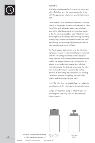 Tyre Valves
Bicycles primarily use either Schraeder™or Presta tyre
valves. To inflate tyres the pump needs to be fitted
with the appropriate attachment specific to the valve
stem.
The Schraeder™valve is the most commonly used tyre
valve. It is also known as the car or the American valve.
Tyres fitted with Schraeder™valves can be inflated
using either a hand pump or a service station pump,
as it is the same valve used on cars. Inflation involves
removing the valve dust cap, then screwing or pushing
on the pump connector to the end of the valve stem
and inflating. By depressing the pin in the end of the
valve stem the tyre can be deflated.
The Presta valve is also referred to as the French or
high pressure valve. In order to inflate tyres equipped
with this valve, the pump needs to have a special
fitting attached to accommodate the valve’s narrower
profile. The service station pump can be used if an
adapter is screwed onto the valve stem. Inflation
involves removing the dust cap, unscrewing the valve
stem locknut, freeing the valve stem by pushing
down on it, then fitting the pump head and inflating.
Deflation is achieved by opening the valve stem
locknut and depressing the valve stem.
Note: The valve dust cap should always be replaced in
order to prevent dirt entering and damaging the valve.
Using a service station pump to inflate tyres is not
encouraged as tyres may blow out if sudden over
inflation occurs.
SchraederTM
Valve
(Car/American)
Presta Valve
(French)
™- Schraeder is a registered Trademark
of the Schraeder Corporation Inc.
34
APOM0518	 Apollo Bicycle Company Pty. Ltd.	 ABN: 60 001 914 469
 