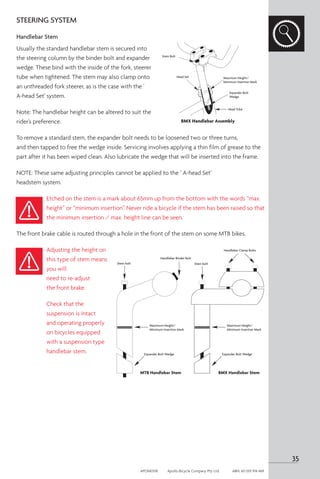 STEERING SYSTEM
Handlebar Stem
Usually the standard handlebar stem is secured into
the steering column by the binder bolt and expander
wedge. These bind with the inside of the fork, steerer
tube when tightened. The stem may also clamp onto
an unthreaded fork steerer, as is the case with the '
A-head Set' system.
Note: The handlebar height can be altered to suit the
rider’s preference.
To remove a standard stem, the expander bolt needs to be loosened two or three turns,
and then tapped to free the wedge inside. Servicing involves applying a thin film of grease to the
part after it has been wiped clean. Also lubricate the wedge that will be inserted into the frame.
NOTE: These same adjusting principles cannot be applied to the ‘ A-head Set’
headstem system.
Etched on the stem is a mark about 65mm up from the bottom with the words “max.
height” or “minimum insertion”. Never ride a bicycle if the stem has been raised so that
the minimum insertion / max. height line can be seen.
The front brake cable is routed through a hole in the front of the stem on some MTB bikes.
Adjusting the height on
this type of stem means
you will
need to re-adjust
the front brake.
Check that the
suspension is intact
and operating properly
on bicycles equipped
with a suspension type
handlebar stem.
Stem bolt
Handlebar Binder Bolt
Maximum Height/
Minimum Insertion Mark
Expander Bolt Wedge
MTB Handlebar Stem
Stem bolt
Handlebar Clamp Bolts
Maximum Height/
Minimum Insertion Mark
Expander Bolt Wedge
BMX Handlebar Stem
Stem Bolt
Head Set
Head Tube
Maximum Height/
Minimum Insertion Mark
Expander Bolt
Wedge
BMX Handlebar Assembly
35
APOM0518	 Apollo Bicycle Company Pty. Ltd.	 ABN: 60 001 914 469
 