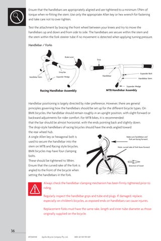 Ensure that the handlebars are appropriately aligned and are tightened to a minimum 17Nm of
torque when re-fitting the stem. Use only the appropriate Allen key or hex wrench for fastening
and take care not to over tighten.
Test the attachment by bracing the front wheel between your knees and try to move the
handlebars up and down and from side to side. The handlebars are secure within the stem and
the stem within the fork steerer tube if no movement is detected when applying turning pressure.
Handlebar / Forks
Handlebar positioning is largely directed by rider preference. However, there are general
principles governing how the handlebars should be set up for the different bicycle types. On
BMX bicycles, the handlebar should remain roughly in an upright position, with slight forward or
backward adjustments for rider comfort. For MTB bikes, it is recommended
that the bar should be almost horizontal, with the ends pointing back and slightly down.
The drop-style handlebars of racing bicycles should have the ends angled toward
the rear wheel hub.
A single Allen key or hexagonal bolt is
used to secure the handlebar into the
stem on MTB and Racing style bicycles.
BMX bicycles may have four clamping
bolts.
These should be tightened to 18Nm.
Ensure that the curved rake of the fork is
angled to the front of the bicycle when
setting the handlebars in the fork.
Always check the handlebar clamping mechanism has been firmly tightened prior to
riding.
Regularly inspect the handlebar grips and tube end plugs. If damaged, replace,
especially on children’s bicycles, as exposed ends on handlebars can cause injuries.
Replacement forks must have the same rake, length and inner tube diameter as those
originally supplied on the bicycle.
MTB Handlebar Assembly
Grip
Handlebar
Expander Bolt
Handlebar Stem
Expander Wedge
Brake Lever
Handlebar Stem
Drop Bar
Expander Wedge
Racing Handlebar Assembly
Make sure handlebars and
fork are facing forward
Note, curved rake of fork faces forward
Direction of travel
36
APOM0518	 Apollo Bicycle Company Pty. Ltd.	 ABN: 60 001 914 469
 