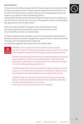 Bicycle Suspension
To help combat some of the jarring associated with riding on rough terrain some Mountain Bikes
are fitted with suspension systems. Primarily suspension systems are built into the forks or the
rear of the frame, but can also be included in seat posts as well. By equipping the bicycle with
suspension can improve its comfort and handling properties,
and potentially enable the cyclist to rider faster. However, for safety reasons it is imperative you
still ride within your own limits. Over time as your riding capabilities improve you may be able to
fully appreciate and handle the bike’s features.
Please note, using your bicycle for competitive events, dirt biking, bicycle racing,
ramp riding, jumping, stunt riding, downhill racing or similar activities or training
for such competitive activities is not recommended.
The range of suspension systems available is vast and will not be detailed comprehensively in
this manual. Instead, if your bicycle is equipped with a suspension system and you require further
information, refer to the separate leaflet included with
your bike (where supplied) or seek assistance from your specialist dealer.
WARNING: Failure to inspect and correctly adjust the suspension system
may result in suspension malfunction, potentially causing you to lose control and fall.
Keep all exposed moving portions of the suspension system clean and lubricated.
CAUTION: Suspension adjustment should only be made according to the suspension
system’s manufacturer instructions and recommendations. Always test-ride your
bicycle following alterations to the suspension adjustment, looking for any changes
to the bike’s handling and braking characteristics.
CAUTION: Always refer to the bicycle’s manufacturer before attempting to retrofit
suspension as not all bikes can be retrofitted with some types of suspension. Please
note changes from the original specifications may void your bicycle warranty.
WARNING: Please note, the front of a bicycle fitted with suspension dips under
braking. The rider needs to familiarise themself with the suspension system before
attempting riding at great speeds or down hilling.
Failure to do so could cause the rider to lose control and fall.
37
APOM0518	 Apollo Bicycle Company Pty. Ltd.	 ABN: 60 001 914 469
 