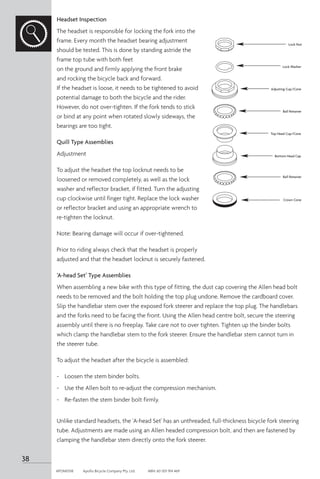 Headset Inspection
The headset is responsible for locking the fork into the
frame. Every month the headset bearing adjustment
should be tested. This is done by standing astride the
frame top tube with both feet
on the ground and firmly applying the front brake
and rocking the bicycle back and forward.
If the headset is loose, it needs to be tightened to avoid
potential damage to both the bicycle and the rider.
However, do not over-tighten. If the fork tends to stick
or bind at any point when rotated slowly sideways, the
bearings are too tight.
Quill Type Assemblies
Adjustment
To adjust the headset the top locknut needs to be
loosened or removed completely, as well as the lock
washer and reflector bracket, if fitted. Turn the adjusting
cup clockwise until finger tight. Replace the lock washer
or reflector bracket and using an appropriate wrench to
re-tighten the locknut.
Note: Bearing damage will occur if over-tightened.
Prior to riding always check that the headset is properly
adjusted and that the headset locknut is securely fastened.
‘A-head Set’ Type Assemblies
When assembling a new bike with this type of fitting, the dust cap covering the Allen head bolt
needs to be removed and the bolt holding the top plug undone. Remove the cardboard cover.
Slip the handlebar stem over the exposed fork steerer and replace the top plug. The handlebars
and the forks need to be facing the front. Using the Allen head centre bolt, secure the steering
assembly until there is no freeplay. Take care not to over tighten. Tighten up the binder bolts
which clamp the handlebar stem to the fork steerer. Ensure the handlebar stem cannot turn in
the steerer tube.
To adjust the headset after the bicycle is assembled:
-	 Loosen the stem binder bolts.
-	 Use the Allen bolt to re-adjust the compression mechanism.
-	 Re-fasten the stem binder bolt firmly.
Unlike standard headsets, the 'A-head Set' has an unthreaded, full-thickness bicycle fork steering
tube. Adjustments are made using an Allen headed compression bolt, and then are fastened by
clamping the handlebar stem directly onto the fork steerer.
Lock Nut
Lock Washer
Adjusting Cup/Cone
Ball Retainer
Ball Retainer
Top Head Cup/Cone
Bottom Head Cap
Crown Cone
38
APOM0518	 Apollo Bicycle Company Pty. Ltd.	 ABN: 60 001 914 469
 