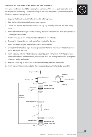 Lubrication and Attachment of An 'A-head Set' Stem To The Fork
Every year your bicycle should have a complete lubrication. This can be quite a complex task
and may be best handled by a professional bicycle mechanic. However, if you feel capable the
following procedure will guide you.
1.	 Suspend the bicycle so that the front wheel is off the ground.
2. 	 Take the handlebar assembly from the steering tube.
3. 	 Loosen and remove the compression bolt, the top cap assembly and then the stem clamp
bolts.
4. 	 Remove the headset wedge whilst supporting the forks with one hand, then remove the dust
cover upper ball retainer.
5. 	 Pull the forks out of the frame and remove the lower ball retainer.
6. 	 Thoroughly clean and check each part of the headset for damage.
	 Replace if necessary. (See your dealer to replace the headset).
7. 	 Grease both the head set cups. To work grease into the lower head cup re-fit a ball retainer
into it. Re-attach the forks.
8. 	 Install a bearing retainer into the bearing race and pack it with grease. Push the screw cup
down onto the fork steerer and into position then re-fit the bearing dust cover/ bearing race
/ headset wedge and spacer.
9. 	 Alter the upper cup by hand until no movement can be detected in the forks.
10.	 Firmly tighten the stem clamp bolts, then replace and secure the handlebar assembly.
Compression Bolt
Installed
By Factory
Upper Headset Cup
Lower Headset Cup
Headtube
Bearing Dust Cover
Bearing Dust Cover
Headset Crown Race
Fork
Bearing Retainer
Bearing Retainer
Bearing Race
Spacer
Headset Wedge
Steerer
Tube
Stem Cap
Stem Cap Bolts
Stem Cap Bolts
Handlebar
39
APOM0518	 Apollo Bicycle Company Pty. Ltd.	 ABN: 60 001 914 469
 