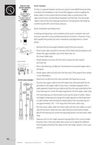 Rotor Headset
A rotor is a special headset mechanism used on some BMX Freestyle bikes.
It enables the handlebars to be turned 360 degrees without tangling the
brake cables. In this system the front brake cable is connected to the
right control lever via the hollow headstem and the fork. The rear brake
cable is split at the rotor bearing mechanism, activating the rear brake by
transferring the left control lever pressure.
Rotor Installation and Adjustment
Installing and adjusting a rotor headset can be quite a complex task and
one you may refer to your professional bicycle mechanic. However, if you
feel capable the process for rotor installation and adjustment is listed
below.
-	 Remove fork (H) and upper headset cup (F) from your bicycle.
-	 Place lower cable stop (C) on the top of the head tube (G). Replace and
fasten the upper headset cup to the head tube via
the lower cable stop.
-	 Install headset unit onto the fork neck, except the lock washer
and lock nut.
-	 Place rotor bearing unit (B) over the head set ensuring the larger side is
facing up.
-	 Install upper cable lock (A) onto the fork neck. (The original lock washer
is now redundant.)
-	 Place lock nut (D) onto fork neck and alter the head set as usual.
-	 Connect the upper cable to the left brake lever. (Discard cable ferrule
provided on the upper cable if your lever is already equipped with a
cable adjuster.) Hook the two cable ends (1) to the top hooks (B1) of the
rotor bearing unit. Screw the adjusting barrels into the upper cable stop.
-	 Pull rotor bearing unit downward to pick up the slack of cables. Adjust
the height of bearing unit though the cable adjuster on the brake lever
or cable splitter until the bottom hooks (B2) of the rotor bearing unit
are approximately 1/8” – 1/4” away from the lower cable stop.
-	 Run the lower cable under the frame tube with the split cables on each
side of the frame. Hook the two cable ends (1) to the bottom hooks
(B2) of the bearing unit. Screw the adjusting barrels into the lower cable
stop.
-	 Measure and cut the single measure housing (3A) to the correct length
(Caution: This is the only cable that can be cut to adjust for different
frame lengths.) Connect the cable to the rear brake calliper in the usual
manner.
BRAKE
LEVER
UPPER CABLE
ROTOR
LOWER
CABLE
BRAKE
CALIPER
PARALLEL
COMPLETE ASSEMBLY
6
7
5
3
3A
2
4
3
2
1
ROTOR CABLE ASSEMBLY
HEAD SET AND
ROTOR ASSEMBLY
DIAGRAM
D
A
B1
B
B2
E
F
C
G
H
40
APOM0518	 Apollo Bicycle Company Pty. Ltd.	 ABN: 60 001 914 469
 