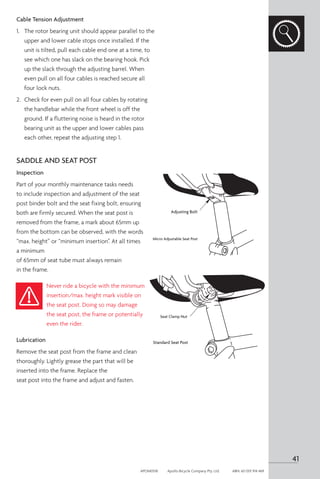Cable Tension Adjustment
1.	 The rotor bearing unit should appear parallel to the
upper and lower cable stops once installed. If the
unit is tilted, pull each cable end one at a time, to
see which one has slack on the bearing hook. Pick
up the slack through the adjusting barrel. When
even pull on all four cables is reached secure all
four lock nuts.
2.	 Check for even pull on all four cables by rotating
the handlebar while the front wheel is off the
ground. If a fluttering noise is heard in the rotor
bearing unit as the upper and lower cables pass
each other, repeat the adjusting step 1.
SADDLE AND SEAT POST
Inspection
Part of your monthly maintenance tasks needs
to include inspection and adjustment of the seat
post binder bolt and the seat fixing bolt, ensuring
both are firmly secured. When the seat post is
removed from the frame, a mark about 65mm up
from the bottom can be observed, with the words
“max. height” or “minimum insertion”. At all times
a minimum
of 65mm of seat tube must always remain
in the frame.
Never ride a bicycle with the minimum
insertion/max. height mark visible on
the seat post. Doing so may damage
the seat post, the frame or potentially
even the rider.
Lubrication
Remove the seat post from the frame and clean
thoroughly. Lightly grease the part that will be
inserted into the frame. Replace the
seat post into the frame and adjust and fasten.
Adjusting Bolt
Micro Adjustable Seat Post
Seat Clamp Nut
Standard Seat Post
41
APOM0518	 Apollo Bicycle Company Pty. Ltd.	 ABN: 60 001 914 469
 