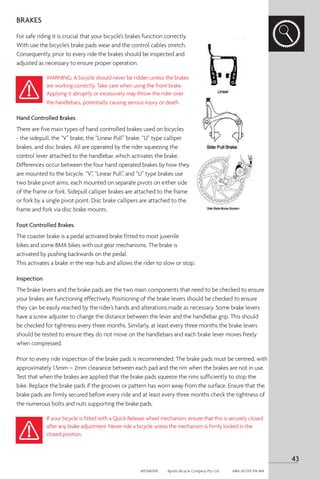 BRAKES
For safe riding it is crucial that your bicycle’s brakes function correctly.
With use the bicycle’s brake pads wear and the control cables stretch.
Consequently, prior to every ride the brakes should be inspected and
adjusted as necessary to ensure proper operation.
WARNING: A bicycle should never be ridden unless the brakes
are working correctly. Take care when using the front brake.
Applying it abruptly or excessively may throw the rider over
the handlebars, potentially causing serious injury or death.
Hand Controlled Brakes
There are five main types of hand controlled brakes used on bicycles
- the sidepull, the “V” brake, the “Linear Pull” brake, “U” type calliper
brakes, and disc brakes. All are operated by the rider squeezing the
control lever attached to the handlebar, which activates the brake.
Differences occur between the four hand operated brakes by how they
are mounted to the bicycle. “V”, “Linear Pull”, and “U” type brakes use
two brake pivot arms, each mounted on separate pivots on either side
of the frame or fork. Sidepull calliper brakes are attached to the frame
or fork by a single pivot point. Disc brake callipers are attached to the
frame and fork via disc brake mounts.
Foot Controlled Brakes.
The coaster brake is a pedal activated brake fitted to most juvenile
bikes and some BMX bikes with out gear mechanisms. The brake is
activated by pushing backwards on the pedal.
This activates a brake in the rear hub and allows the rider to slow or stop.
Inspection
The brake levers and the brake pads are the two main components that need to be checked to ensure
your brakes are functioning effectively. Positioning of the brake levers should be checked to ensure
they can be easily reached by the rider’s hands and alterations made as necessary. Some brake levers
have a screw adjuster to change the distance between the lever and the handlebar grip. This should
be checked for tightness every three months. Similarly, at least every three months the brake levers
should be tested to ensure they do not move on the handlebars and each brake lever moves freely
when compressed.
Prior to every ride inspection of the brake pads is recommended. The brake pads must be centred, with
approximately 1.5mm – 2mm clearance between each pad and the rim when the brakes are not in use.
Test that when the brakes are applied that the brake pads squeeze the rims sufficiently to stop the
bike. Replace the brake pads if the grooves or pattern has worn away from the surface. Ensure that the
brake pads are firmly secured before every ride and at least every three months check the tightness of
the numerous bolts and nuts supporting the brake pads.
If your bicycle is fitted with a Quick Release wheel mechanism, ensure that this is securely closed
after any brake adjustment. Never ride a bicycle unless the mechanism is firmly locked in the
closed position.
43
APOM0518	 Apollo Bicycle Company Pty. Ltd.	 ABN: 60 001 914 469
 